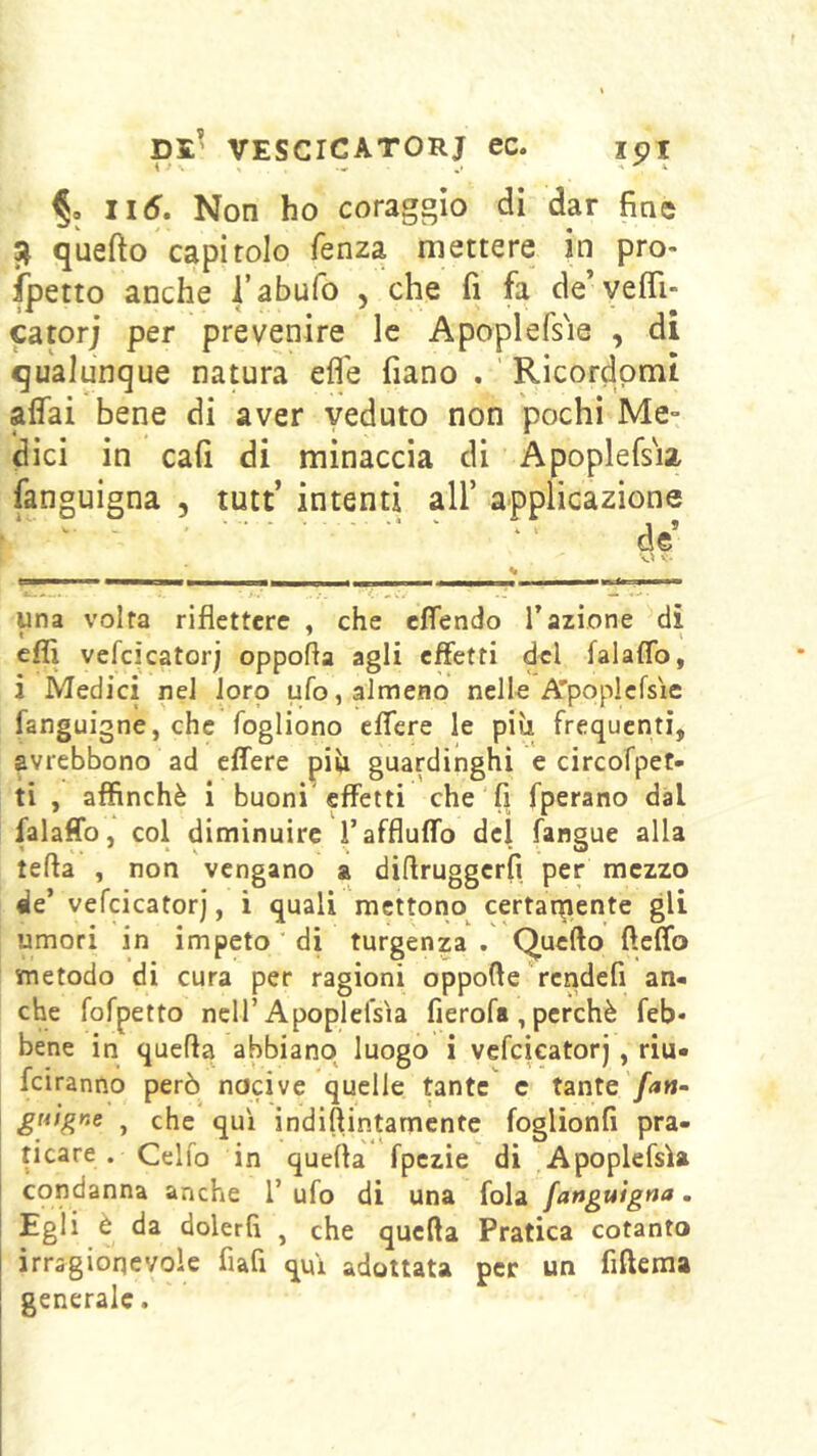 §0 Ii6, Non ho coraggio di dar fine ^ quefto capitolo fenza mettere in pro- spetto anche l’abufo , che fi fa de’yefiTi- catorj per prevenire le Apoplefs'ie , di qualunque natura efl'e fiano . Ricordpmt affai bene di aver veduto non pochi Me° dici in cafi di minaccia di Apoplefsia fanguigna , tutt’ intenti all’ applicazione  ' * ' ‘ - de una volta riflettere , che effendo l’azione di efli vcfcìcator) oppofla agli effetti del falaffo, i Medici nel loro ufo, almeno nelle A'popicfsìe fanguigne, che fogliono effere le più frequenti, avrebbono ad effere più guardinghi e circofpet- ti , affinchè i buoni effetti che fi fperano dal falaffo, col diminuire Taffluffo del fangue alla tefta , non vengano a diflruggcrfi per mezzo de’ vefcicatorj, i quali mettono certaqriente gli umori in impeto ’ di turgenza . Quello fìcffo metodo di cura per ragioni oppolle rcndefi an« che fofpetto nell’Apoplefsia fierofa , perchè feb- bene in quella abbiano luogo i vefcicatorj, riu- feiranno però nocive quelle tante c tante /<*«- gnìgne , che qui indillintamcntc foglionfi pra- ticare . Celfo in quella fpczie di Apoplefsia condanna anche l’ ufo di una fola fanguigna. Egli è da dolerli , che quella Pratica cotanto irragionevole fiafi qui adottata per un fiftema generale.