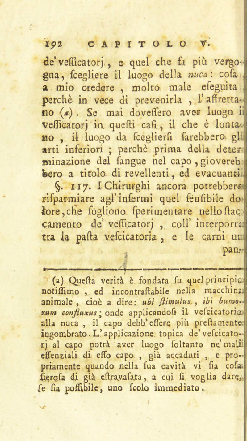 de’veflicatorj , e quel che ù più vergo- gna, fcegliere il luogo della nuca: cofa., a mio credere , molto male efeguita., perchè in vece di prevenirla , T affretta- no (a) . Se mai dovelTero aver luogo iij veflieatorj io. quelli cafi, il che è lontav no , il luogo da fceglierfi farebbero gli; arti inferiori ; perchè prima della dete? ininazione del fangue nel capo , giovereb bero a titolo di revellenti, ed evacuanti. §. Il7. IChirurghi ancora potrebber® rifparmiare agl’infermi quel fenfibile do- lore, clìe fogliono fperimentare nello flac.*: camento de’ vefificatorj , coll’ interporre’ tra la pafta vefcicatoria , e le carni ur. i Panr- ri ■ Il I '■■■■ I I —■ mi '> I I I «!■■■' - TWII (a) Quefla verità è fondata fu quel principia notiamo , ed incontraflabile nella macchina, animale, cioè a dire: uéfi /iimulus.j ibi humo- rum eonfiuxus ^ onà^ applicandoft il vefcicatorìa; alla nuca , il capo debh’effere piu preftamente; ingombrato. L’applicazione topica de’vefcicato- rj al capo potrà aver luogo foltanto nè mali' effcnziali di eflfo capo , già accaduti , e pro- priamente quando nella fua cavità vi fia cofa. ii^rofa di già edra.vafata, a cui fi voglia dare,-, fe fia pol^felc, uno fcolo immediato