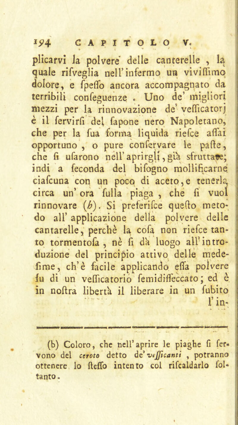 k * * * plicarvi Ja polvere delle canterelle , la , quale rifveglia nell’infermo un viviflimq ' dolore, e fpefìfo ancora accompagnato da terribili confeguenze . Uno de’ migliori ! mezzi per la rinnovazione de’ vefìTicatorj è il fervirfi del fapone nero Napoletano, che per la fua forma liquida riefce affai , opportuno , o pure confervare le parte, ' che fi ufarono nell’aprirgli, g’ù sfruttai; i indi a feconda del bifogno mollificarne i ciafcuna con un poco di aceto,e tenerla, circa un* ora fulla piaga, che fi vuol , rinnovare (^). Si preferifce querto meto- ; do all’ applicazione della polvere delle ' cantarelle, perchè la. cofa non riefce tan- to tormentofa , nè fi da luogo all’intro- duzione del principio attivo, delle mede- fime, eh’è facile applicando effa polvere fu di un vefficatorio’femidiffeccato ; ed è in noftra liberta il liberare in un fubito I r in-, I * • . A I (b) Coloro, che nciraprire le piaghe fi fer- vono del cerato detto ót vttjjìcanti , potranno ottenere lo fteffo intento col rifealdarlo fol* tanto.