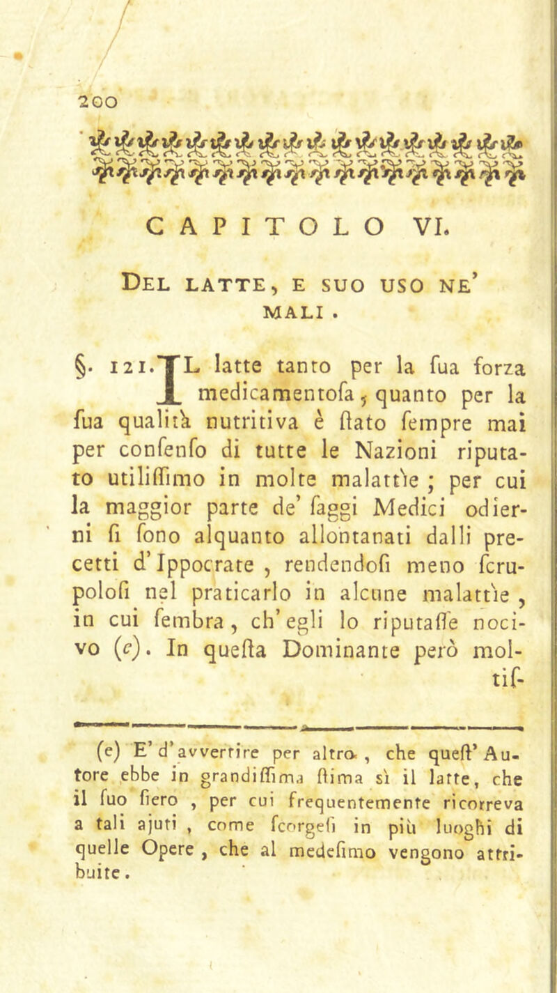 CAPITOLO VI. Del latte, e suo uso ne’ MALI . §. I2I.TTL latte tanto per la fua forza JL medicamentofa j quanto per la fua qualità nutritiva è (lato Tempre mai per confenfo di tutte le Nazioni riputa- to utiliffimo in molte malattie ; per cui la maggior parte de’ faggi Medici odier- ni fi fono alquanto allontanati dalli pre- cetti d’Ippocrate , rendendofi meno fcru- polofi nel praticarlo in alcune malattie , in cui fembra, ch’egli lo riputafì'e noci- vo (c). In quella Dominante però mol- tif- A——!■ ■ ^ (e) E’d’avvertire per altro., che quell’Au- tore .ebbe in grandiffima flima sì il latte, che il fuo fiero , per cui frequentemente ricorreva a tali ajuti , come fcorgeli in più luoghi di quelle Opere , che al medcfimo vengono attri- buite. ^ ^ ^ ^ ^