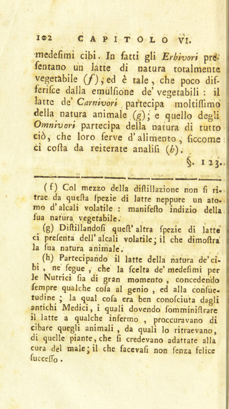 ■medefimi cibi. In fatti gli Erbivori pré- fentano un latte , di natura totalmente veneràbile (/) ed è tale , che poco dif- ferilce dalla emùlfiòne de* vegetabili : il latte de’ Carnivori , partecipa moltilTim'o «Iella natura animale (g)* e quello degli Omnivori partecipa della natura di tutto ciò, che loro ferve d’alimento, ficco me ; ci colla da reiterate analifi (/&). §. 123,. ( f) Col mezzo della diftillazione non fi ri-, trae da quella fpezie di latte neppure un ato-. mo d’alcali volatile : manifefto indizio della, fua natura vegetabile. (g) Dillillartdofi quell* altra fpezie di latte ci prcfenta dell’alcali volatile; il che dimollra la fua natura aninìalc'. (h) Partecipando il latte della natura de’ci- bi , ne fegue che la fcelta de’mcdefimi per le Nutrici fia di gran momento , concedendo Tempre qualche cola al genio , ed alla confùe- tudine^ ; la qual cofa era ben conofciuta dagli antichi Medici, i quali dovendo fómminillrare il latte a qualche infermo , proccuravano di cibare quegli animali , da quali lo ritraevano, di quelle piante, che fi credevano adattate alla cura del male; il che faccvafi non fenza felice lucccffo .