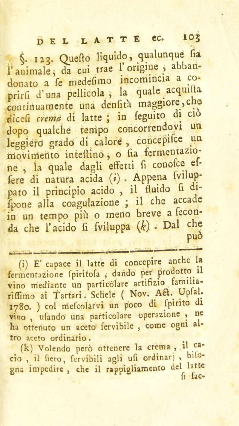 del latte cc. 105 §. 123. Quefto liquido, qualunque fia ì’animale^ da cui trae 1 origine , a an- donato a fe niedefimo incomincia a co- prirfi d’una pellicola, la quale acqmlla continuamente una denfita maggiore,che dìcefi crema di latte ; in feguìto di ciò dopo qualche tenipo concorrendo^vi un leggierd gradò di calore , concépiice un. movimento interino, o fia fermentazio- ne , ìa quale dagli effetti fi conofee el- fere di natura acida (i) . Appena fvilup* pato il principio acido , il fluido fi di fpone alla coagulazione ; il che accade in un tempo più o meno breve a fecon- da che r acido fi fviluppa {k) • Dal che può (i) E' capace il latte di concepire anche la fermentazione fpiritofa v dando per prodotto i vino m'ediante un particolare artifizio faiinilia- riflìmo ai Tartari. ScKele ( Nov. 1780. ) col mefcolarvi un poco di fpirito di vino , ufando una particolare operazione « ne ha ottenuto un aceto' fervibile , come ogni al- tro aceto ordinario. (k) Volendo però ottenere la crema , il ea- cio , il fiero, fervibili agli ufi ordinar] , bilo- gna impedire , che il rappìgliamento del latte
