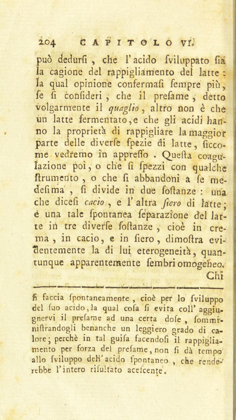 può deciurfi , che l’acido Tviluppato fià la cagione del rappìgliàmento del latte : la qual opinione confermafi fcmpre più, fe li cotifideri , che il prefame , detto volgarmente il quaglio , altro non è che i ùn latte fermentato,e che gli acidi han- | no la proprietà di rappigliare la maggior parte delle diverfe fpezie di latte, ficco- me vedremo in appreffo . Quella coagu^- lazione poi, o ch*e fi fpezzi con qualche ftrunicnto , o che fi abbandoni a fe me- defima , fi divide ih due foflanze : una che dicefi cacio ^ e l’altra fiero di latte; é una tale fpontanea fcparazione del lat- te in tre diverfe foflanze , cioè in cre- ma , in cacio, c in fiero, dimoflra evi- j ■3entemente la di lui eterogeneità, quan- I tunquc apparentemente fembri omogebeo.- I Chi I ■ —w I— I I ■ Il r .111 ■■i’iwii m n ittii i ^ — i , B fi faccia fpontaneamente , cioè per Io fviluppo del fuo acido,Ja qual cofa fi evita coll’aggiu- gnetvi il prefarae ad una certa dofe , fommr- nifirandogli benanche un leggiero grado di ca- lore ; perchè in tal guifa facendofì il rappiglia- mento per forza dei prefame, non fi dà tempo | allo fviluppo deh’acido fpontaneo , che rende- | rebbe l’intero rifult'ato acelcente. >