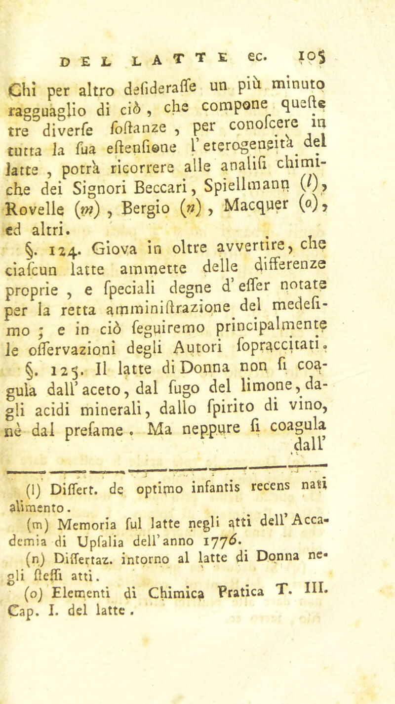 D E L L A T T E ec. 10$ Chi per altro defiderafle un più, minuto ragguaglio di ciò , che compone queftc tre diverfe foftanze , per conofcere in tutta la fua eftenfiene l’eterogeneità^ del latte , potrà ricorrere alle analih chimi- che dei Signori Beccari, Spiellmann (/), Rovelle {m) , Bergio («), Macquer (o), cd altri. §. 124. Giova in oltre avvertire, che ciafcun latte ammette delle differenze proprie , e fpeciali degne d’effer notate per la retta ammìniftraziqne del medeh- mo ; e in ciò feguiremo principalmente le offervazioni degli Autori fopri^ccitati <. §. 123. Il latte di Donna non fi coa- gula dall’aceto, dal fugo del limone, da- gli acidi minerali, dallo fpirito di vino, nè dal prefame . Ma neppure fi coagula ' . dall • V . (ly Différt. dq optimo infantis recens nan alimento. (m) Memoria fui latte negli atti dell’Acca- demia di Upfalia dell’anno 177Ò. (n) Differtaz. intorno al latte di Donna ne- gli lielTi atti. (oj Elementi di Chimica Pratica T. III.
