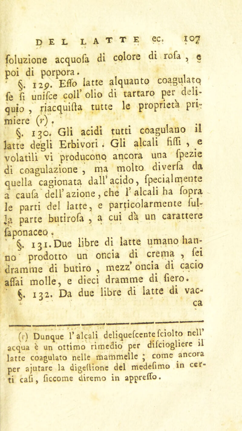 foluzìone acquofa di colore di rofa , g poi di porpora. ‘ §. Jip. Effo iatt« alquanto coagulato fe fi unifce coll’ olio di tartaro per deli- quio riacqùifta tutte le proprietà pri- miere (r) . • ^ , -1 §. 130. Gli acidi tutti coagulano il latte degli Erbivori * Gli alcali filTi , e volatili vi producono ancora una fpezie di coagulazione , ma molto diyerfa da quella cagionata dall’acido, fpecialniente a caufa dell’azione , che 1’ alcali ha fopra ^ le parti del latte, e particolarmente fui- la parte butirofa , a cui da un carattere faponaceo * 131. Due libre di latte umano han- no ‘ prodotto un oncia di crema , fei dramme di butiro , mezz oncia di cacio affai molle, e dieci dramnae di, fiero. 132. Da due libre di latte di vac- (r) Dunque l’alcali deliquefcente fciolto nell’ acqua è un ottimo rimedio per difeiogliere il latte coagulato nelle mammelle j come ancora per ajutare la digedionc del medefimo in cer- ti cafi, ficcome diremo in appreffo.