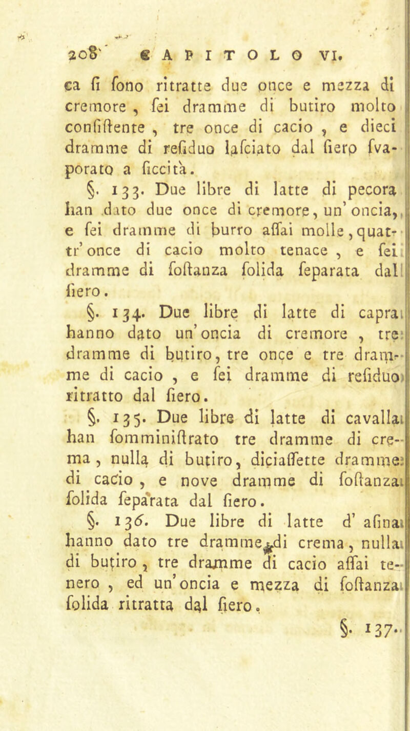 -f 20S' CAPITOLO VI, V ca fi fono ritratte due once e mezza di cremore , fei dramme di butiro molto confifiente , tre once di cacio , e dieci dramme di refiduo Ufciato dal fierp fva- ii porato a ficcita. §. 133. Due libre di latte di pecora ij Iian .dato due once di cremore, un’oncia,, e fei dramme di burro affai molle,quatr* tr’once di cacio molto tenace , e fei dramme di foftanza folida feparata dall fiero. §. 134. Due libre di latte di capraij! hanno dato un’oncia di cremore , trci dramme di butiro, tre once e tre draqir-i me di cacio , e fei dramme di refiduo)| ritratto dal fiero. I §. 135. Due libre di latte di cavallai han fomminifirato tre dramme di cre- ma, nulla di butiro, dlciaffette dramme? di cado , e nove dramme di fofianzai folida fepa'rata dal fiero. §. 13(5. Due libre di latte d’ afinai hanno dato tre dramme^di crema, nullai di butiro , tre dramme di cacio affai te- nero , ed un’oncia e mezza di fofianzai folida ritratta dal fiero. §• *37-