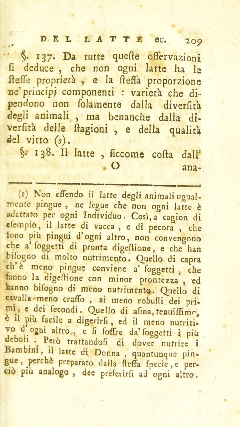 20p ' §. 137. Da tutte quefte oflervazioni fi deduce , che non ogni latte ha le hefle proprietà , e la fiefla proporzione ne’principi componenti : varietà che di- pendono non folamenta dalla diverfità degli animali , ma benanche dalla di- verfità delle ftagioni 5 e della qualità del vitto (j). ij8. Il latte 5 ficcome cofta dalf • O ana- (s) Non effendo iJ Jatte degli aniniali ugual- mente pingue , ne fegue che non ogni latte è adattato per ogni Individuo. Così,a cagion di «fempio^ il latte di vacca , e di pecora , che fono più pingui d ogni altro, non convengono che a foggetti di pronta digefUone, e che han bifogno di molto nutrimento. Quello di capra eh è meno pingue conviene a’ foggetti , che fanno la^ digeflione con minor prontézza , ed hanno bifogno di meno nufrimentQ. Quello di cavalla meno cralTo , ai meno robufli dei pri- ^i> c dei fecondi. Quello di afina,tenuiffimr', 3 digerirfi , ed il meno nutriti- vo d ogni altro,, e fi foffre da’foggetti \ più Tì *» trattandoli di dover nutrice i Bambini, il latte di Donna , quantunque pin- gue, ^^rchè preparato dalla fieffa fpecie,e per- ciò più analogo , dee preferirfi ad ogni altro.