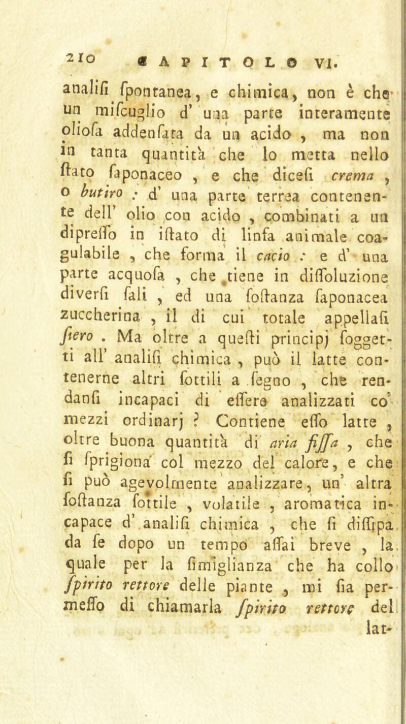 2 lo analifi fponranea, e chimica, non è che* un mifcuglio d’ una parte interamente oliofci addenfara da un acido , ma non in tanta quantità che lo metta nello ftato faponaceo , ' e che diceft crema , o butìro : d’ una parte terrea contenen- te deir olio con acido , combinati a un dipreifo in iflato di linfa animale coa- gulabile , che forma il cacto : e d’ una parte acquofa , che ,tiene in diffoluzione diverfi Tali , ed una foffanza faponacea 2uccherina , il di cui totale appellali fiero . Ma oltre a queffi principe fogget- ti all analili chimica , può il latte con- tenerne altri fottili a legno , che ren- danfi incapaci di elfere analizzati co’ mezzi ordinari ? Contiene elfo latte , oltre buona quantità di aria fijfa , che h fprigiona col mezzo dei calore, e che fi può agevolmente'analizzare, un’ altra foftanza fottile , volatile , aromatica in- capace d’ analifi chimica , che fi dilTipa. da fe dopo un tempo alfai breve , la. quale per la fimlglianza che ha collo* fftrho rettore delle piante ,, noi fia per- melfo di chiamarla fpirtto rettore dell lat'