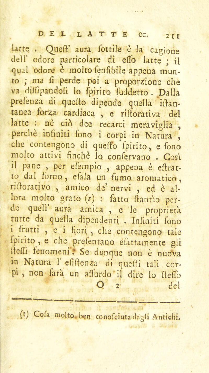 latte . Queft’ aura fottile è la cagione deir odore particolare di eflb latte ; il qual odore é molto fenfibile appena mun- to ; ma fi perde poi a proporzione che va di/Tipandoft lo fpirito fuddetto . Dalla prefenza di quello dipende quella iftan- tanea forza cardiaca , e riftorativa del latte : ne ciò dee recarci meraviglia , perche infiniti fono i corpi in Natura , che contengono di quefTo fpirito, e fono molto attivi finché io confervano . Cosi il pane , per efempio , appena è eflrat- to dal forno, e/àla un fumo aromatico, riflorativo , amico de’ nervi , ed è al- lora molto grato (r) : fatto flantio per- de queir aura amica , e le proprietà tutte da quella dipendenti . Infiniti fono i frutti , e i fiori , che contengono tale fpirito , e che ^prefentano efattamente gli ftelfi fenomeni f Se dunque non è nuoVa in Natura 1 efiflenza di quelli tali cor- pi , non fata un afiurdo'il dire lo fteflo O 2 del (t) Cola molto, ben conofciuta dagli Antichi.