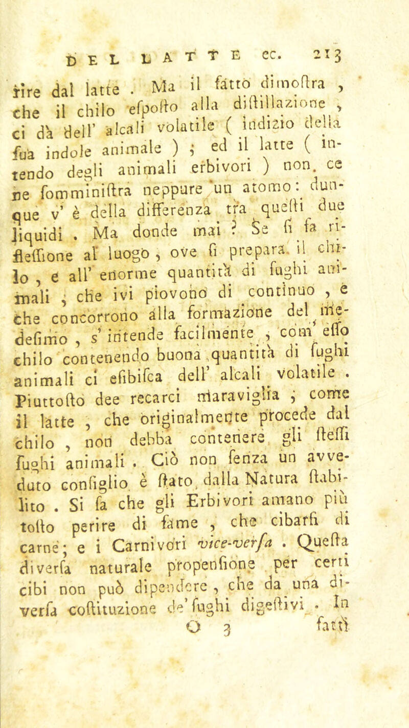D E dal latte Ma il fàttò dimoRra , 'ii'ciiTlò'' efporto aila dilHllazione , fi Heir àlcali volatile ( uldisio della ed il latte ( ' lu- ce lu- ci ue ri- nre che ci da dell fui indole animale ) ; tendo degli animali erbivori ) non^ ne fommmiftra neppure‘un atomo ; uun- que v’ è della differenza tra quelli_ dne liquidi . Ma donde mai ? Se fi la ifleffione al' luogo, ove fi prepara il chi- 10 , e air enorme quantità di luglu aui- rnaìi ^ che ivi piovono di continuo , é che concorrono alla formazione del^iile- defimo , s’intende facilmente , com eflo chilo contenendo buona,quantità di fughi animali ci efibifca dell’ alcali volatile . Piuttofto dee recarci ndaraviglia i come 11 latte , che originalmerjte procede dal chilo , noti debba contenere gli fughi animali dato Gonfislio, è ftélTi Ciò non fenza un avve- rato dalla Natura ftabi- lito . Si fa che gii Erbivori amano più tolto perire di fame , che cibarfi di carnè* e i Carnivori utce-verfa . Q^uefta diverta naturale propenfione per certi cibi non può dipendere, che da una di- verfa coftituzione de fughi digerivi . In O 3 fatti