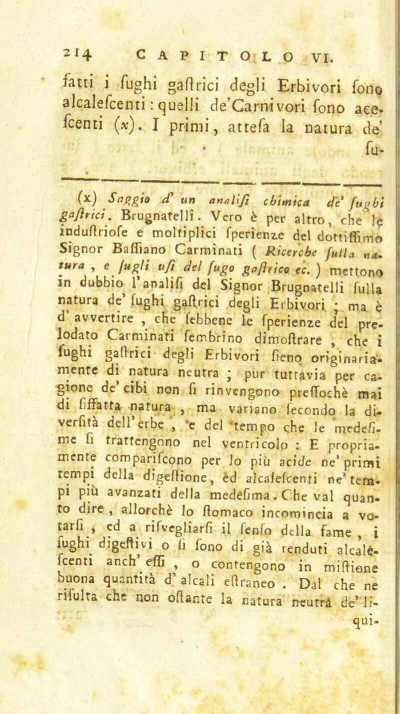 fatti i fughi gafirici degli Erbivori fono alcalefcenti : quelli de’Garnivori fono aee* fcenti (x). I primi, attefa la natura de • • fu- Il (x) S^^gio ef un analljt chimica eie fughi gafìrici. Brugnatellì. Vero è per altro, che indurtriofe e molfiplici fperìenze del dottiflìmo Signor Baflìano Carminati ( Ricerche falla na. tura , e Jugli ufi del fugo gafìrico ec. ) mettono in dubbio^ 1 analifi del Signor Brugnatelli fulU natura de fughi gaffrici degli Erbivori * ma è d’ avvertire , che lebbene le fperienze d*el pre- lodato Carminati fembrino dimoflrare , che i galìrici degli Erbivori fieno originaria- rncntc di natura neutra ; pur tuttavia per ca- gione de cibi non fi rinvengono prefTochè mai I di fiffatta natura , ma variano lecondo la di- verfità deirerbe’, *e del ‘tempo che le medefi- mc fi trattengono nel ventricolo : E propria- mente comparifeono per lo più acide ne* primi tempi della digelHone, éd alcalefcenti ne’tem- pi piu avanzati della medefima. Che vai quan- to dire , allorché lo fiomaco incomincia a vo- tarfi , ed a rifvegliarfi il fenfo della fame , i fughi^ digeftivi o fi fono di già fenduti alcalé- kenti anch efìi , o contengono in miftiene buona quantità d’alcali eftraneo . Dal che ne rifulta che non oftante la natura neutri de’ li- qui-