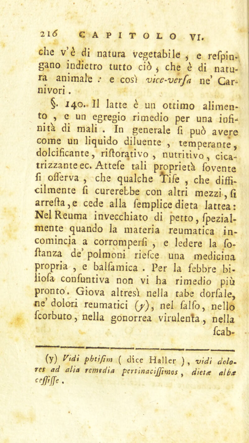 che v’è di natura vegetabile ^ e refpln- gano indietro tutto ciò j che è di natu- ra animale .* e cosi vke-verfa ne’ Car- nivori . §. 140.. Il latte è un ottimo alimen- to , c un egregio rimedio per una infi- nita di mali . In generale fi può avere come un liquido diluente , temperante dolcificante, ri fiorati vo , nutritivo, cica- trizzante ec. Attefe tali proprietà fovente fi^ oflerva , che qualche Irife , che diffi- cilmente fi curerebbe con altri mezzi, fi arrefia,e cede alla femplice dieta lattea! Nel Reuma invecchiato di petto, fpezial- mente quando la materia reumatica in- comincia a corromperli , e ledere la lo- fianza de’ polmoni riefce una medicina propria , e ballàmica . Per la febbre bi- iiofa confuntiva non vi ha rimedio più pronto. Giova altresì nella tabe dorfale, ne dolori reumatici (/), nel falfo, nello fcorbuto, nella gonorrea virulenta, nella fcab- (y) l^tdi phtìfjm ( dice Haller } , -vidi dolo- res ad alia remtdia pertinacijjtmos , dieta alba cejfrjfe .