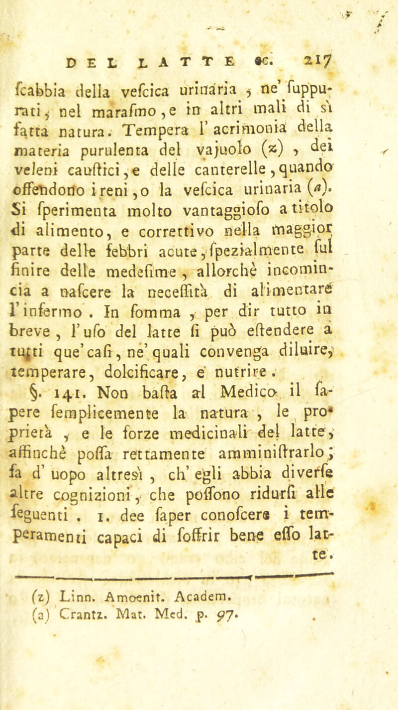 fcabbia della vefcica urinaria ^ ne ruppu* rati, nel marafinoje in altri mali di si fatta natura. Tempera 1’acrimonia della materia purulenta del vajuolo (2) , dei veleni caufticì,e delle canterelle,quando offendono i reni ,0 la vefcica urinaria (<»). Si fperimenta molto vantaggiofo a titolo di alimento, e correttivo nella itiaggior parte delle febbri acute yfpezialniente fui finire delle medeflme , allorché incomin- cia a nafcere la necelFitk di alimentare r infermo . In fomma , per dir tutto in breve, l’ufo del latte fi può eflendere à tu^ti que’cafi , né’quali convenga diluire,' temperare, dolcificare, e nutrire. §. 141. Non balla al Medico- il fa- pere femplicemente la natura , le ^ prò* prieta , e le forze medicinali del latte,' affinchè poffa rettamente amminiflrarlo^ fa d’ uopo altresì , eh’ egli abbia dìveffe altre cognizioni,- che poffono ridurfl alle feg uenti . I. dee faper conofeers i tem- peramenti capaci di foffrir bene eflb lat- te. (z) Linn. Amoenìt. Academ. (a) Crantz. Mat. Mcd. p. ^7.