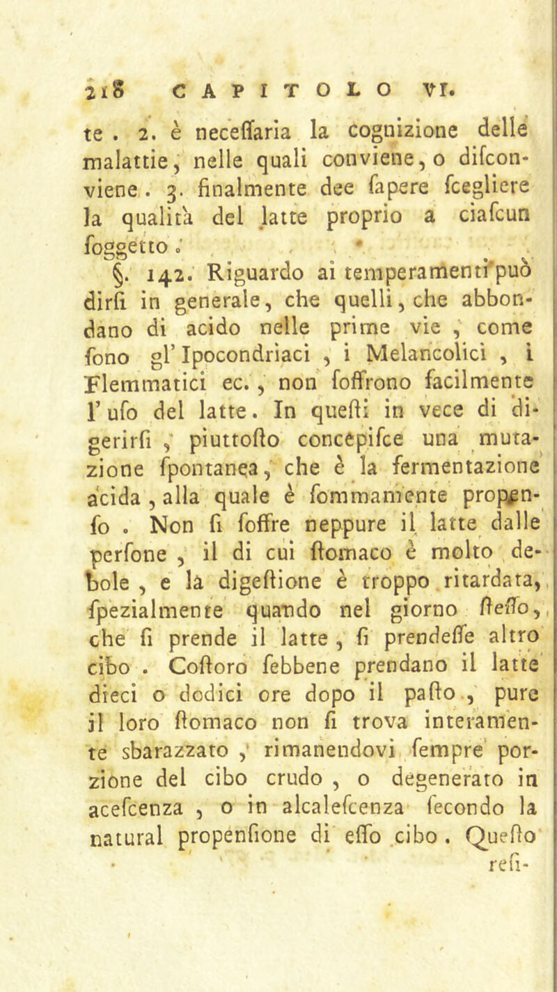 te . 2. è neceffaria la cognizione delle malattie, nelle quali conviene, o difcon- viene. 3. finalmente dee fapere fcegliere la qualità del latte proprio a ciafcun foggetto ; / §. 142.’ Riguardo ai temperamenti'può dirli in generale, che quelli, che abbon- dano di acido nelle prime vie , come fono gl’ Ipocondriaci , i Melancolici , i Flemmatici ec., non [offrono facilmente r ufo del latte. In quelli in vece di di- gerirfi piuttofto concèpifce una muta- zione Ipontanea, che è la fermentazione acida , alla quale è fom mani ente propipn- fo . Non fi foffre neppure il latte dalle perfone , il di cui fìomaco è molto de- bole , e là digeftione è troppo ritardata,, fpezialmente quatido nel giorno fieffo,, che fi prende il latte , fi prendeffe altro cibo . Coftoro febbene prendano il latte dieci o dodici ore dopo il palio., pure il loro llomaco non fi trova interamen- te sbarazzato ,* rimanendovi fempre' por- zione del cibo crudo , o degenerato in acefeenza , o in alcalefcenza lecondo la naturai propénfione di elfo .cibo . Quello