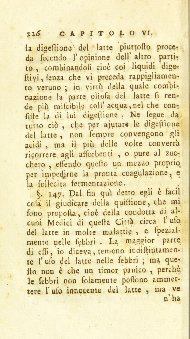 la'digeflionc del latte piuttofto proce- da fecondo l’opinione dell’ altro partir to , combinandpfi cioè coi liquidi^ dige*: ftiyi,fenza che vi preceda rappigliamen- to veruno ; in virtù della quale com^)i- nazione la parte oliofa del latte fi ren- de più mifcibile coll’acqua,nel che con-, fide la di lui dlgefiione . Ne fegue da tutto ciò , che per ajutare le digefiione del latte , non fempre convengono gli acidi , ma il più delle volte converrà ricorrere agli afìorbenti , o pure al zuc- chero , eflendo quello un mezzo proprio per i^npet^rne la pronta coagulazionee la follecita fermentazione.  §. 147, Dal fin qui detto egli è faci! cola il'giudicare della quiftione, che mi fono propolla, cioè della condotta di^ al- cuni Medici di quella Città circa 1 ufo del latte in molte malattiq , e fpezial- niente nelle febbri . La maggior parte di elfi, io diceva, temono indiftiniamen- te Tufo del latte nelle febbri ; ma que- ilo non è che un timor panico , perchè le febbri non folamente pofibno ammet- tere r ufo innocente del latte , ma ^ ve