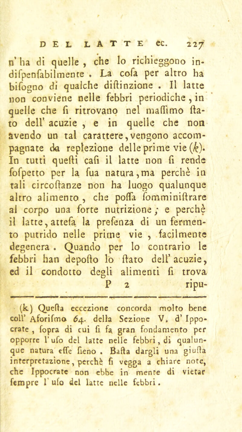 n ha dì quelle , che lo richieggono in- di fpenfabìl mente . La cofa per altro ha bifogno di qualche diftinzione . Il latte non conviene nelle febbri periodiche , in quelle che fi ritrovano nel maflimo fla- to deir acuzie , e in quelle che non avendo un tal carattere,vengono accom- pagnate da replezione delle prime vie (^). In tutti quelli cafi il latte non fi rende fofpetto per la Tua natura,ma perchè in tali circoflanze non ha luogo qualunque altro alimento , che poflfa fomminillrare al corpo una forte nutrizione ; e perchè il latte, attefa la prefenza di un fermen- to putrido nelle prime vìe , facilmente degenera . Quando per lo contrario le febbri han depofto lo flato delf acuzie, ed il condotto degli alimenti fi trova P 2 ripu- (k) Quella eccezione concorda molto bene coir Aforifmo 64. della Sezione V. d’ Ippo- crate , fopra di cui fi fa gran fondamento per opporre l'ufo del latte nelle febbri, di qualun- que natura effe fieno . Balla dargli una giuda interpretazione, perchè fi vegga a chiare note, che Ippocratc non ebbe in mente di vietar Tempre f ufo del latte nelle febbri.