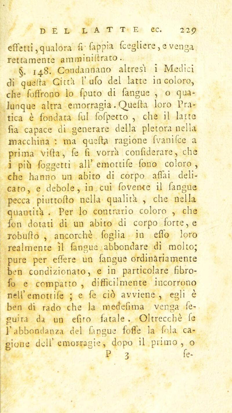 effetti,qualora fr fcegliere,e venga rettamente amminillrato. §. 148. Condannano altres'i i Medici di queda Città l’ufo del latte in coloro, che foffVono lo fputo di fangue , o qua- Junque altra emorragia. Q^uefta loro Pra- tica è fondata fui fofpetto , che il latte fia capace di generare della pletora nella macchina ma queO;i ragione fvanifce a prima villa, fe fi vorrà confiderare, che i più foggetti all’ emottife fono coloro , che hanno un abito di corpo affai deli- cato, e debole, in cui foven<e il langue pecca piuttoflo nella qualità , che nella quantità . Per lo contrario coloro , che fon dotati di un abito di corpo forte, e robuflo , ancorché foglia in elfo loro realmente il fangue abbondare di molto; pure per effere un fangue ordinàriamente ben condizionalo, e in particolare fibro- fo e compatto , difficilmente incorrono nell’emottife ; e fe ciò avviene, egli è ben di rado che la medefima venga fe- guira da un efiro fatale . Oltrecchè fe l’abbondanza del fmgue folle la fola ca- eione dell’emorragie, dopo il primo, o