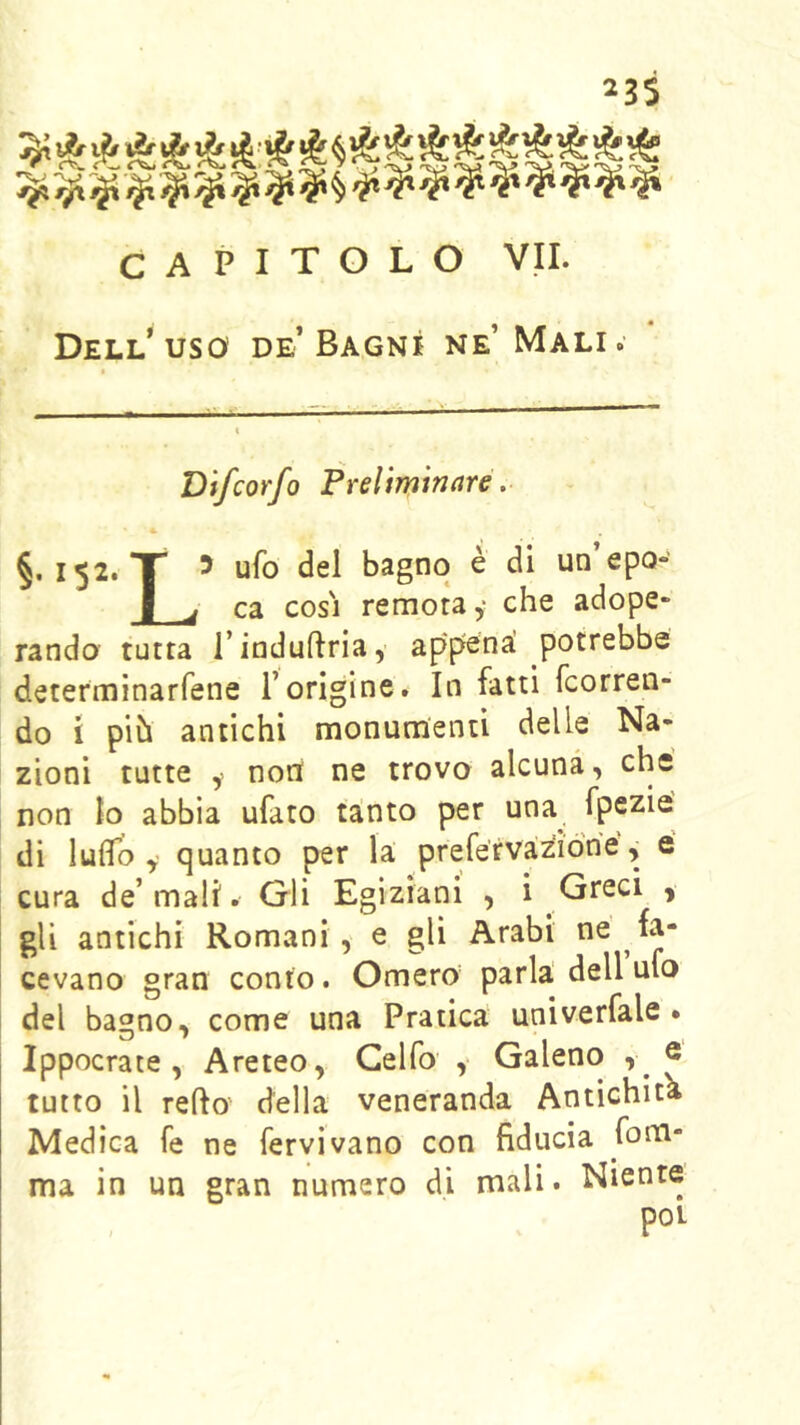 23$ CAPITOLO VII. Dell'uso de’Bagni ne’ Mali. Difcorfo Freìiminare .■ §. 152. X 5 ufo del bagno è di un epo- I _j ca COSI remota,' che adope- rando tutta rinduftria, appena! potrebbe determinarfene Torigine. In fatti fcorren- do i pih antichi monumenti delle Na- zioni tutte y noni ne trovo alcuna, che non lo abbia ufato ta!nto per una^ fpezie di ludo y quanto per la prefervazióne, é cura de’mali. Gli Egiziani , i Greci , gli antichi Romani, e gli Arabi cevano gran conto. Omero parla dell ufo del bagno, come una Pratica univerfale . Ippocrate, Areteo, Gelfo y Galeno , ® tutto il redo della veneranda Antichità Medica fe ne fervi vano con fiducia fona- ma in un gran numero di mali. Niente poi