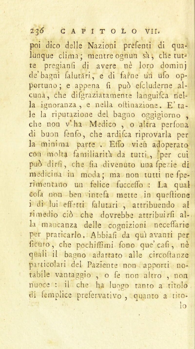 poi dico delle Nazioni prefenti di qua* lùnque clima; mentreognun sa, elle tut- te pregianiì di avere nè loro doininj de’bagni falutari, e di farne uri ufo op- portuno ; e appena fi può efcluderne al- cuna, che difgraziatamente languifca nel- la ignoranza, e nella ollinazìone. E’ta- le la riputazione del bagno oggigiorno , che non v’ha Medico , o altra perfona di buon fenfo, che ardifea riprovarla per la mìnima parte . Elio vìeh adoperata con molta familiarità da tutti , [per cui può dirli, che fia divenuto una fpezie di medicina in moda; ma non tutti ne fpe- rimentano un felice fuccelfo : La qual cofa non ben intefa mette in queffione i di lui effetti falutari , attribuendo al rimedio ciò che dovrebbe attribuirli al- la mancanza delle cognizioni neceffarie per praticarlo. Abbiafi da qui avanti per ficuro, che pochiflìmi fono que’cafi , nè quali il bagno adattato alle circoftanze particolari del Paziente non apporti no- tabile vantaggio , o fe non altro , non nuoce : il che ha lungo tanto a titolo di femplice prefervativo , quanto a tito-