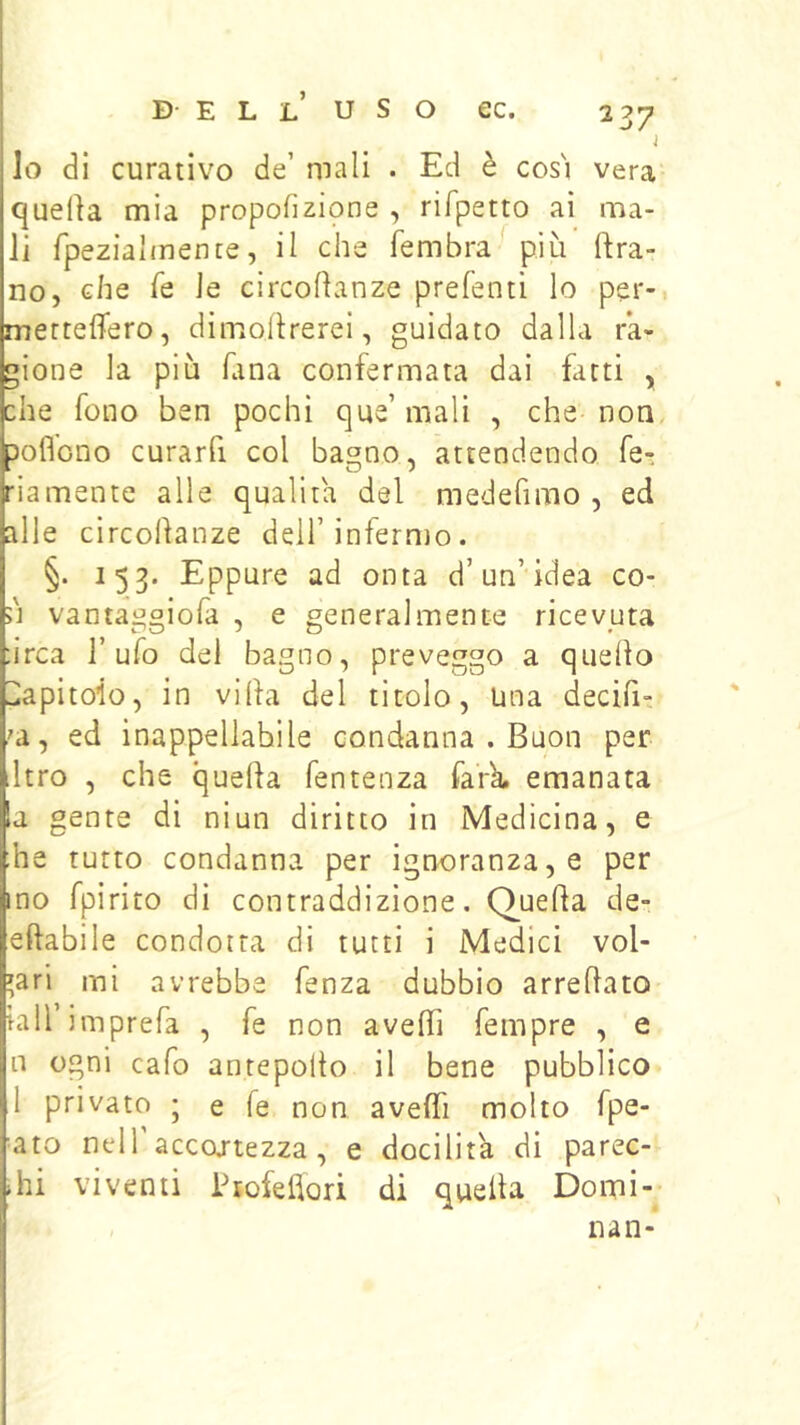 j lo di curativo de’ mali . Ed è cos'i vera quella mia propofizione , rifpetto ai ma- li fpezialmente, il che fembra più Ura- no, che fé le circohanze prefenti lo per- merteflero, dimollrerei, guidato dalla ra- gione la più Tana confermata dai futi , che fono ben pochi que’ mali , che non Ipoflono curarfi col bagno, attendendo fe- ria mente alle qualità del medefimo , ed alle circollanze dell’infermo. §. 153. Eppure ad onta d’un’idea co- ù vantaggiofa , e generalmente ricevuta ;irca l’ufo del bagno, preveggo a quello Capitolo, in villa del titolo. Una decifi- ,'a, ed inappellabile condanna . Buon per dtro , che quella fentenza farb. emanata la gente di niun diritto in Medicina, e he tutto condanna per ignoranza, e per ino fpirito di contraddizione. Quella de- ellabile condotta di tutti i Medici vol- gari mi avrebbe fenza dubbio arredato tali imprefa , fe non a vedi Tempre , e n ogni cafo antepollo il bene pubblico 1 privato ; e Te non avelfi molto fpe- ato nedr accortezza, e docilità di parec- dii viventi Psofeflori di queda Domi- nan-