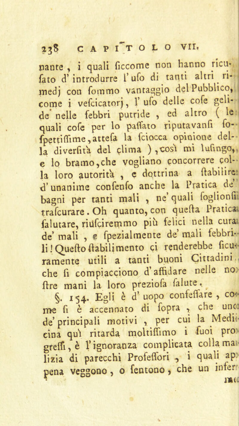 nante , i quali ficcome non hanno jicu- fato d’introdurre Tufo di tanti altri ri- medj con fommo vantaggio del Pubblico, i come i vefcicator), V ufo delle cofe geli- de* nelle febbri putride , ed altro ( le i quali cofc per lo paffato riputavanfi fo-i fpettifrime,attefa la fciocca opinione del- la di verfit a del clima ) ìCOsl mi luCingo,. e lo bramo,che vogliano concorrere col- la loro autorità , e dottrina a (labi li re* d’unanime confenfo anche la Pratica^ de bagni per tanti mali , ne’ quali foglionfii trafcurare. Oh quanto, con quella Praticai falutare, riufciremmo più felici nella curai de’ mali , e fpezialmente de’ mali febbri- li I Q^uelto (labili mento ci renderebbe ficm- ramente utili a tanti buoni Cittadini,, che fi compiacciono d’affidare nelle no. ftre mani la loro preziofa falute. §. 154. Egli è d’ uopo confeffare , co-?- n>e fi è accennato di fopra , che de’principali motivi , per cui la Medii- cina qui ritarda moltiflimo i fuoi pro)- greffi,è l’ignoranza complicata colla mai- lizia di parecchi Profeflbri , i quali ap: pena veggono, o fentono, che un infer'