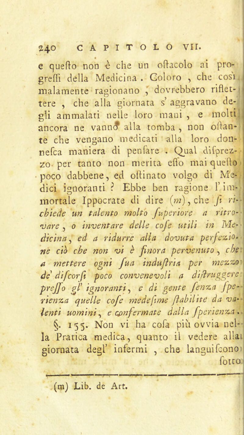 4 e quedo non è che un oracolo al pro- gredì della Medicina . Coloro , che cosi i malamente ragionano ^ dovrebbero riflet- j tere , che alla giornata s aggravano de- • gli ammalati nelle loro mani , e molti , ancora ne vann^ alla tomba , non oran- te che vengano medicati alla loro don- nefca maniera di penfare . Q^ual dirprez- ZO'per tanto non merita effo mai quello^ poco dabbene, ed opinato volgo di Me- dici ignoranti ? Ebbe ben ragione Tim- mortale Ippocrate di dire (w),che ft ri- chiede un talento molto fuperiore a ntro-- *vnre , o i?2ventare delle cofe utili in Me- ■ dicina^ ed a ridurre alla dovuta perfe-2.io^ nè do che non vi è fitiora pervenuto, che. A mettere ogni fua inàujìria per de' difcorfi poco convenevoli a difìruggere: prejjo gl' ignoranti.) e di gente fenza Jpe-- rienza quelle cofe medeftme ftabilite da va-- lenti uomini) e confermate dalla fperienza,. §. 155. Non vi ha cofa più ovvia neh- la Pratica medica, quanto il vedere aliai giornata degl’ infermi , che languìfcono fotto.