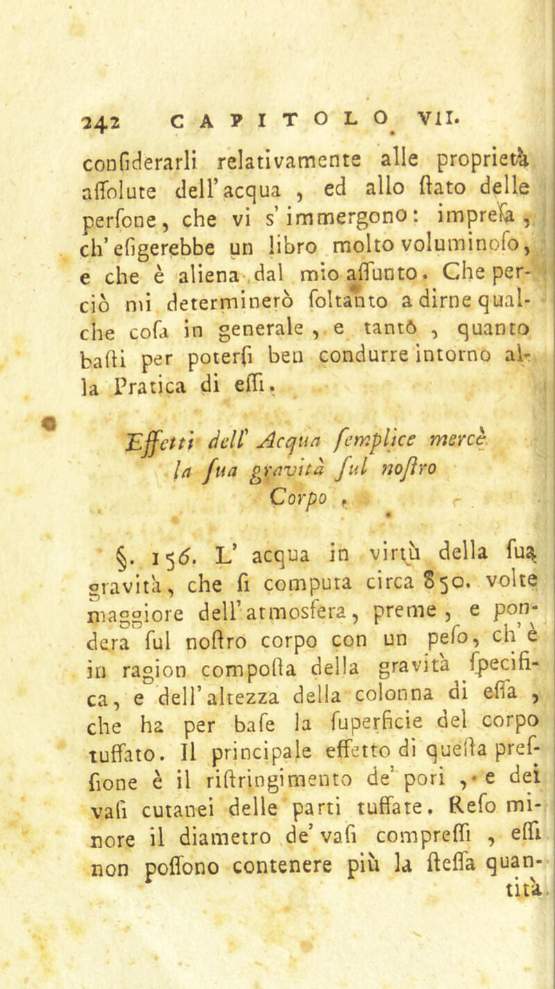 confiderarli relativamente alle propriet^a aflblute dell’acqua , ed allo ftato delle perfone, che vi s’immergono: imprefa , ch’eGgerebbe un libro molto voluminofo, e che è aliena-,dal mioaflunto. Che per- ■ ciò mi determinerò foltanto a dirne qual- che cofa in generale , e tantò , quanto badi per poterfi ben condurre intorno al- la Pratica di eiTi. Ejfctti dell' Acqun feryìplke mercè. In fua gravita fui ?ìoJìro Corpo f r . ■ » §. 1<^6. L’ acqua in viriti della fu^ gravità, che fi computa circa 850. volte maggiore dell’atmosfera, preme, e pon- dera fui nodro corpo con un pefo, eh e in ragion compoda della gravita fpecìfi- ca, e dell’altezza della colonna di elfa , che ha per bafe la fuperficie del corpo tuffato. Il principale effetto di queda pref- fione è il ridringimento de’pori ,»e dei vafi cutanei delle parti tuffate. Refo mi- nore il diametro de’va fi compredi , effi non poffono contenere più la deffa quan- tità,