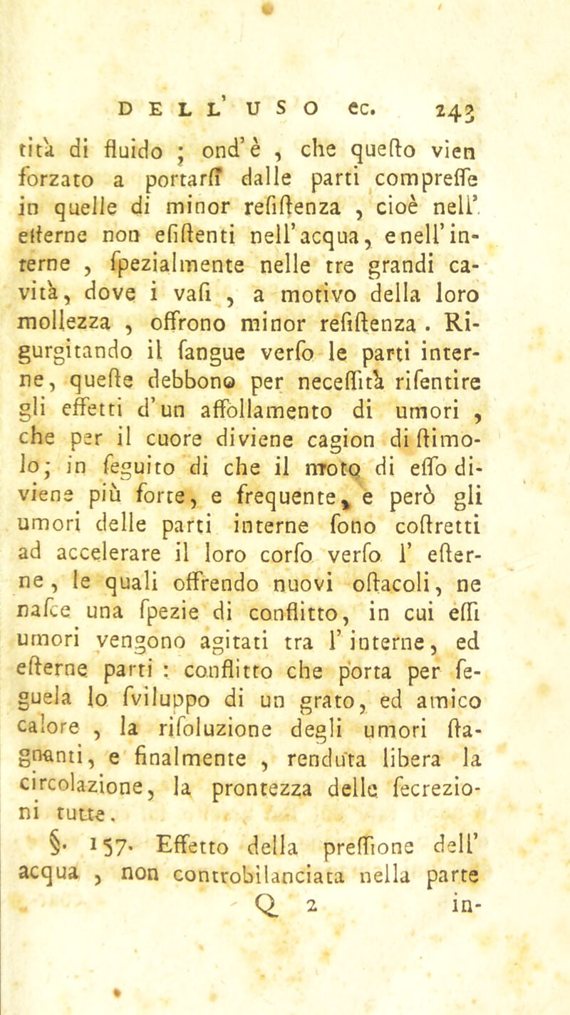titii di fluido ’ ond’è , che queflo vien forzato a portarfl dalle parti comprefle in quelle di minor refiftenza , cioè nell’ efterne non efiftenti nell’acqua, e nell’in- terne , fpezialmente nelle tre grandi ca- vita, dove i vafi , a motivo della loro mollezza , offrono minor refiftenza . Ri- gurgitando il fangue verfo le pani inter- ne, quefte debbono per neceflit^ rifentire gli effetti d’ un affóllamento di umori , che per il cuore diviene cagion di ftimo- lo; in feguito di che il nroto di eflb di- viene più forte, e frequente^ e però gli umori delle parti interne fono coftretti ad accelerare il loro corfo verfo 1’ efter- ne , le quali offrendo nuovi oftacoli, ne nafte una fpezie di conflitto, in cui effi umori vengono agitati tra 1’interne, ed efterne parti : conflitto che porta per fe- guela lo fviluopo di un grato, ed amico calore , la rifoluzione degli umori fta- gnanti, e finalmente , renduìa libera la circolazione, la prontezza dello, fecrezio- ni tutte. §• 157* Effetto della preffione dell’ acqua , non controbilanciata nella parte Q. 2 in-