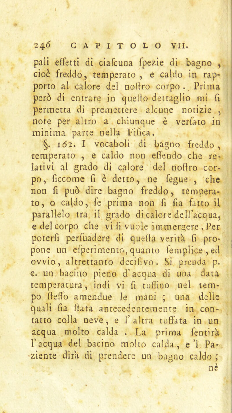 pali effetti di ciafcuna fpezie di bagno ^ cioè freddo, temperato , e caldo in rap- porto al calore del nollro corpo.. Prima però di entrare in quello dettaglio mi fi permetta di premettere alcune notizie , note per altro a chiunque è veiTato in minima parte nella Filica. §. IÓ2, I vocaboli di bagno freddo, temperato , e caldo non elTendo che re- lativi al grado di calore del nollro cor- po, ficcome fi è detto, ne fegue , che non fi può dire bagno freddo, tempera- to, o caldo, fé prima non fi fia fatto il parallelo tra il grado di calore dell’acqua, c del corpo che vi fi vuole immergere . Per poterfi perfuadere di quella veritk fi pro- pone un efperimento, quanto femplice,ed ovvio, altrettanto decifivo. Si prenda p. e. un bacino pieno d’acqua di una data temperatura, indi vi fi tuffino nel tem- po llelfo amendue le mani ; una delie quali fia Hata antecedentemente in con- tatto colla neve, e l’altra tuffata in un acqua molto calda . La prima fentira l’acqua del bacino molto calda, e’l Pa- 'ziente dirli di prendere un bagno caldo ; nè