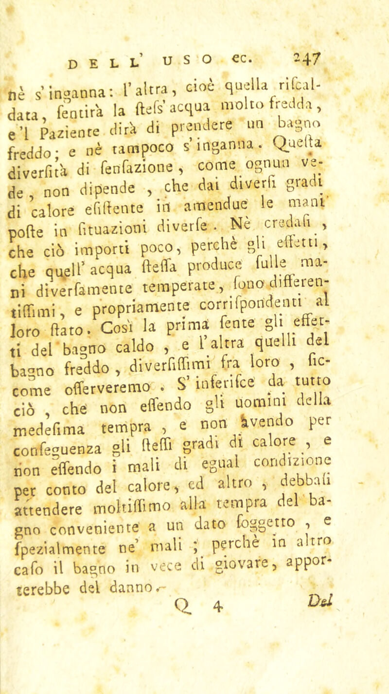 dell nè s’incanna; l’altra, cioè quella rifcal- ciata, femira la ftefs acqua molto fredda, e’I Paziente dirà di prendere un bagno freddo- e nè tampoco s inganna. Quella diverfità di fenfazione , come ognun ve- de, non dipende , che dai diverfi gradi di calore efilfeiite in amendue le mani polle in fituazioni diverfe . ^ credafi , che ciò importi poco, perche gh elletti, che qufll’ acqua ttelfa produce fnlle ma- ni diverfamente temperate, fono diffeien- tilTimi, e propriamente cornfpondenn al loro (lato. Cosi la prima fente gh effet- ti del-bagno caldo , e 1 altra quelli del bagno freddo, diverfiffimi fra loro , f.c- come offerveremo . S’infenfcé da tutto ciò che non effendo gh uomini della medefima tempra , e non Avendo per confeguenza gli Ileffi gradi dt calore , e don effendo i mali di egiial ^«ridizione per conto del calore, ed altro , debb.ili attendere moltiffimo alla tempra del ba- gno conveniente a un dato [oggetto , e fpezialmente ne mali ; perche in .altro eafo il bagno in vece di giovare, appor- terebbe del danno.-