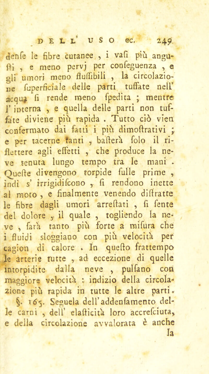 denfe le fibre cutanee , i vafi più angu- , e meno pervj per confeguenza , e gli umori meno fiulTibili ^ la circolazio- ne fuperficiale delle parti tuffate nell’ acqug fi rende meno fpedita ; mentre j’interna , e quella delle parti non tuf- fate diviene più rapida . Tutto ciò vieti confermato dai fatti ì più dimoftrativi ; e per tacerne fanti , ballerà folo il ri- flettere agli effetti , che produce la ne- ve tenuta lungo tempo tra le mani . Quelle divengono torpide Tulle prime , indi s irrigidifcono fi rendono inette al moto , e finalmente venendo dlllratte le fibre dagli umori arredati , fi fente del dolore y il quale , togliendo la ne- ve , Tara tanto più forte a raifura che i fluidi sloggiano con più velocita per cagion di calore . In quello frattempo le arterie tutte , ad eccezione di quelle intorpidite dalla neve , pulfano coti maggiore velocita : indizio della circola- 2Ìone più rapida in tutte le altre partì. §. 165. Seguela deU’addenfamento del- le carni , dell’ elalliciia loro accrefciutay e della circolazione avvalorata è anche la