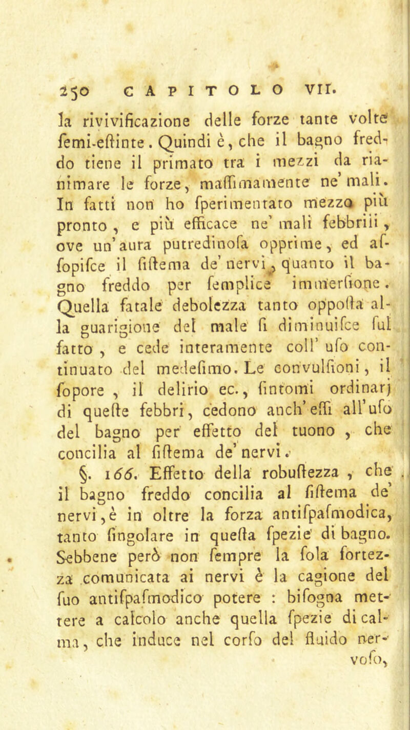 la rivivificazione delle forze tante volte! femi.eftinte . Quindi è, che il bagno fredi | do tiene il primato tra i mezzi da ria- nimare le forze, mafiìmamente ne mali. In fatti non ho fperimenrato rriezza piti pronto , e piu efficace ne' mali febbrili , ove un’aura putredinofa opprime, ed af- fopifce il fiftema de’nervì^ quanto il ba- gno freddo per femplica inim'erlione. Q^uella fatale debolezza tanto oppofia al- la guarigione del male' fi diminuì Tee fui fatto , e cede interamente coll’ ufo con- tinuato del medefimo. Le convulfioni, il fopore , il delirio ec., fintomi ordinar) di quelle febbri, cedono aneli’effi all’ufo del bagno per effetto del tuono , che concilia al fillema de’nervi.- §. i66. Effetto della robuftezza , che . il bagno freddo concilia al fillema de nervi,è in oltre la forza antifpafmodica, tanto fingolare in quella fpezie’ di bagno. Sebbene però non fempre la fola fortez- za comunicata ai nervi è la cagione del Tuo antifpafmodico potere : bifogna met- tere a calcolo anche quella fpezie di cal- ma, che induce nel corfo del fluido ner--