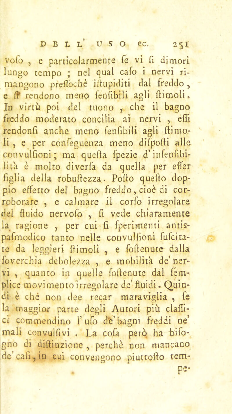 volo , e particolarmente fé vi fi dimori lungo tempo ; nel qual cafo i nervi ri- mangono prefibchè illupiditi dal freddo, e (f rendono meno fenfibili agli ftirnoli. In virtù poi del tuono , che il bagno freddo moderato concilia ai nervi , elfi rendonfi anche meno fenfibili agli ftimo- li 5 e per confeguenza meno difpofii alle convulfioni; ma quefia fpezie d’infenfìbi- liia è molto diverfa da quella per elfer figlia della robufiezza. Pollo quello dop- pio effetto del bagno freddo, cioè di cor- roborare , e calmare il corfo irregolare dei fluido nervofo , fi vede chiaramente la^ ragione , per cui fi fperìmenti antis- pafmodico tanto nelle convulfioni fufeita- te da leggieri flimoH , e foflenute dalla foverchìa debolezza , e mobilita de’ner- vi , quanto in quelle follenute dal fem- plice movimento irregolare de’fluidi» Q«in- di è ché non dee recar maraviglia , fe la maggior parte degli Autori più claffi- ci commendino l’ufo d’e’bagni freddi ne* mali convulfivi . La cofa però ha bifo- gno di dillinzione , perchè non mancano de’cafijin cui convengono piuttollo tem- pe-