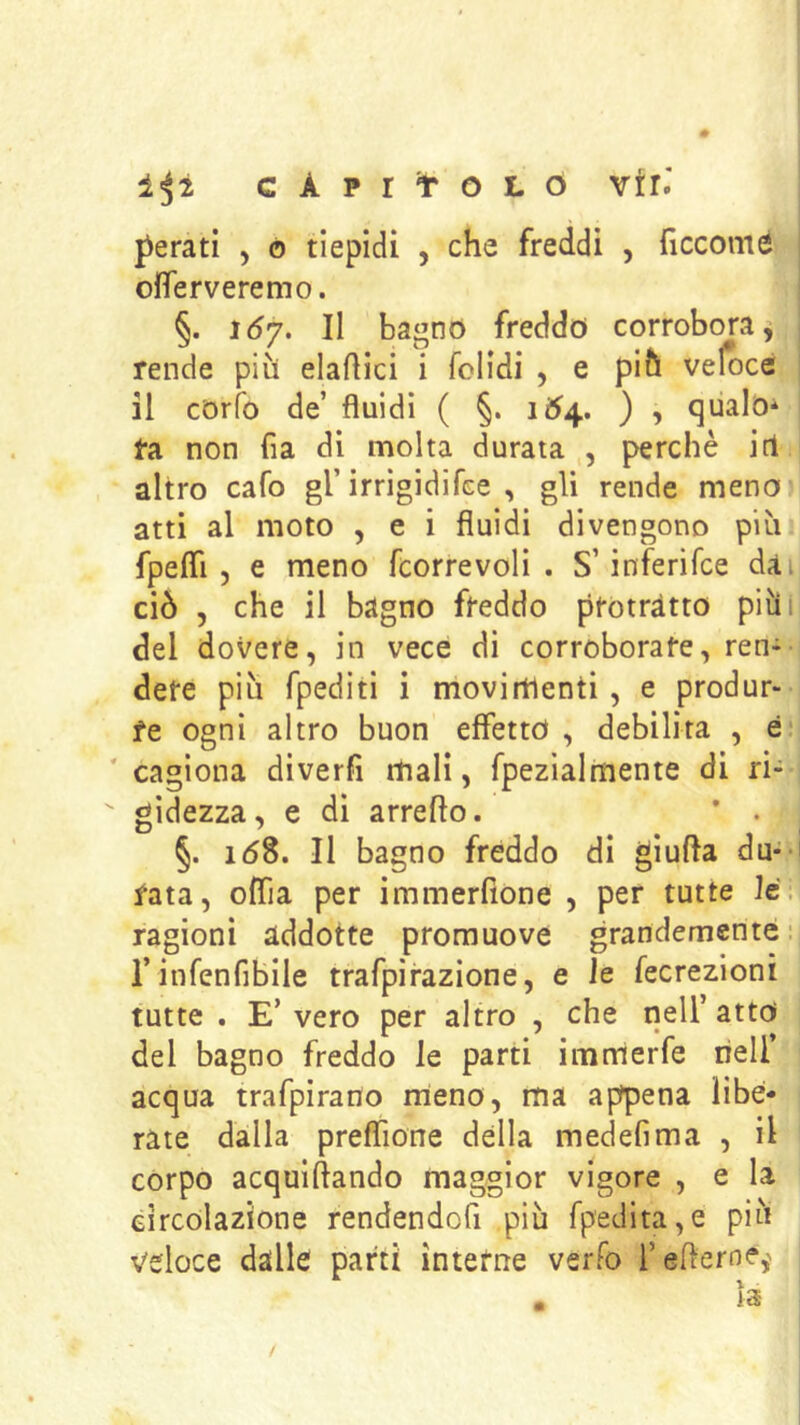 1^2 C À P r t O L O Yiù perati , o tiepidi , che freddi , ficcomé ofTerveremo. §. lóy. Il bagnò freddo corrobora^ rende più elamici i folidi , e più veloce il còrib de’ fluidi ( §. 164.. ) , qiialò* ta non fia di molta durata , perchè iti altro cafo gl’irrigidifee , gli rende meno atti al moto , e i fluidi divengono più fpefli 5 e meno fcorrevoli . S’inferifce dai ciò 5 che il bagno freddo protratto piùi del dovere, in vece di corroborate, ren- dete più fpediti i movimenti , e produr- re ogni altro buon effetto , debilita , è ' cagiona diverfi itialì, fpezialmente di ri- gidezza, e di arrefto. ’ . §. 168. Il bagno fréddo di gìufla du-- fata, oflia per immerflone , per tutte le. ragioni addotte promuove grandemente- rinfenfibile trafpirazione, e le fecrezioni tutte . E’vero per altro , che nell’atto del bagno freddo le parti immerfe riell’ acqua trafpirado meno, ma appena libe- rate dalla preflìone della medefima , il corpo acquiflando maggior vigore , e la circolazione rendendofi più fpedita,e più veloce dalle parti interne verfo l’efleroe,'