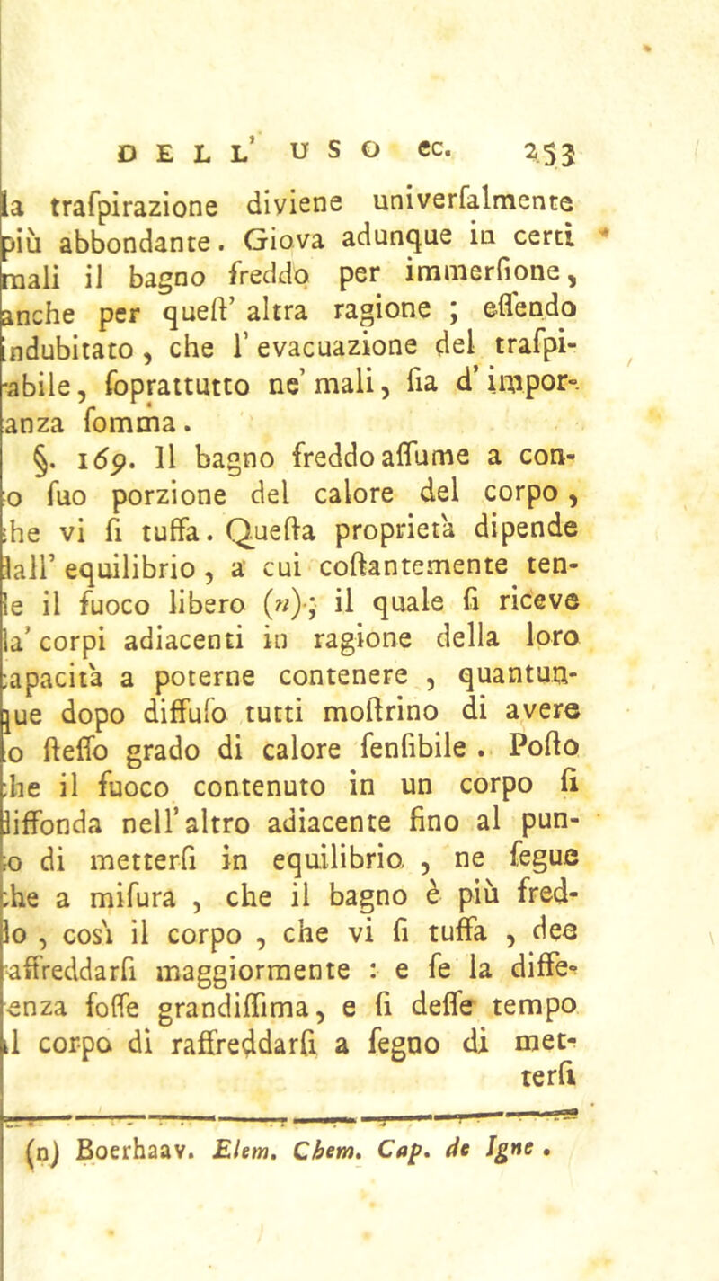 la trafpirazione diviene univerfalmente più abbondante. Giova adunque ia certi mali il bagno freddo per immerfione, anche per queft’ altra ragione ; ©flendo ndubitato, che T evacuazione del trafpi- •abile, foprattutto ne’mali, ha d’impor-, anza fomma. §. idp. Il bagno freddo aflùme a con- o fuo porzione del calore del corpo, ■he vi fi tuffa. Quella proprietà dipende lair equilibrio, a’ cui collantemente ten- ie il fuoco libero («)•; il quale fi riceve la’ corpi adiacenti in ragione della loro :apacita a poterne contenere , quantun- que dopo diffuro tutti moftrìno di avere o ftelfo grado di calore fenfibile . Pollo ;he il fuoco contenuto in un corpo fi liffonda nell’altro adiacente fino al pun- K) di metterfi in equilibrio, , ne fegue ;he a mifura , che il bagno è più fred- io , cosi il corpo , che vi fi tuffa , dee affreddarfi maggiormente : e fe la diffe*? ■enza folfe grandilfima, e fi delfe tempo d corpo di raffreddarfi a fegno di met- terfi (nj Boerhaav. Elem, Cèem, Cap, de Igne •