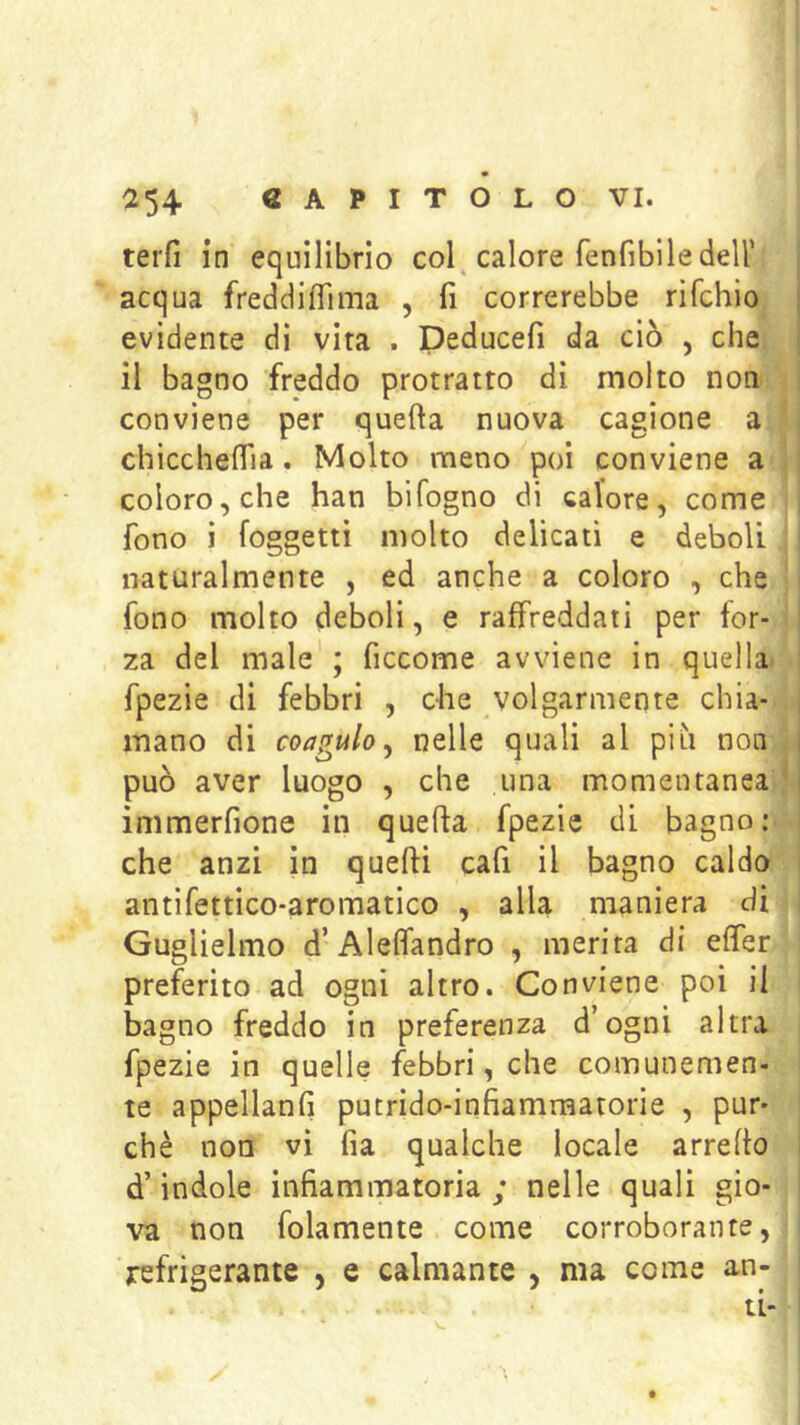 terfi in equilibrio col^ calore fenfibile dell’ acqua freddiffima , fi correrebbe rìfchio evidente dì vira . Deducefi da ciò , che il bagno freddo protratto dì molto non conviene per quefta nuova cagione a ’ chiccheflla. Molto meno poi conviene a ; coloro, che han bìfogno di calore, come fono j {oggetti molto delicati e deboli naturalmente , ed anche a coloro , che i fono molto deboli, e raffreddati per for- | za del male ; ficcome avviene in quella» j fpezie di febbri , che volgarmente chia- | mano di coagulo^ nelle quali al più non . può aver luogo , che una momentanea ’ immerfione in quefta fpezie di bagno: che anzi in quefti cafi il bagno caldo i antifettìco-aromatico , alla maniera di i Guglielmo d’Aleffandro , merita di effer preferito ad ogni altro. Conviene poi il bagno freddo in preferenza d’ogni altra fpezie in quelle febbri, che comunemen- te appellanfi putrido-infiammatorie , pur* ' chè non vi fia qualche locale arrefto i d’indole infiammatoria; nelle quali gio- I va non folamente come corroborante, i refrigerante , e calmante , ma come an- i ti- i