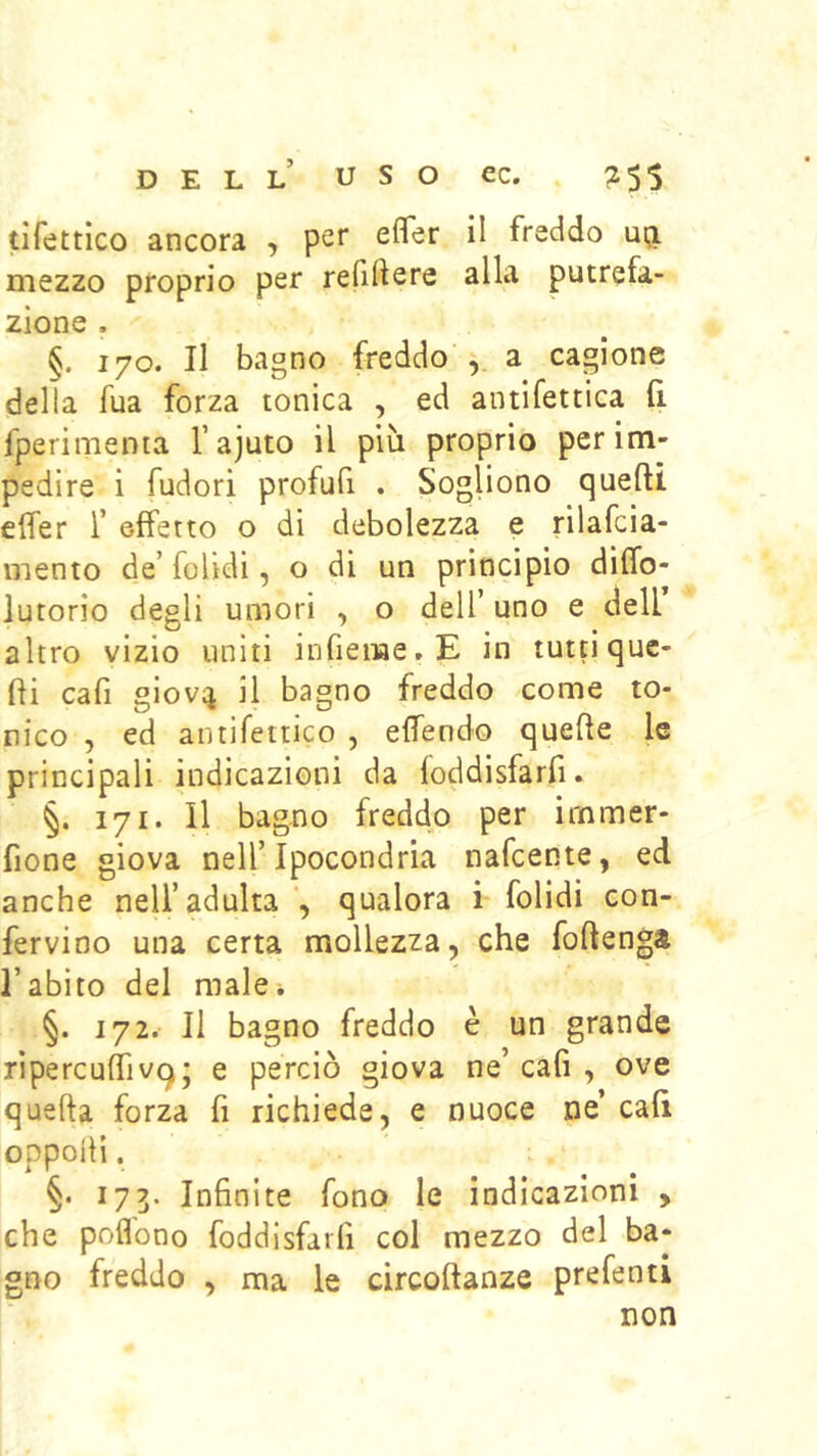 tìfettìco ancora , per efler il freddo uij mezzo proprio per refiftere alla putrefa- zione . §. 170. Il bagno freddo a cagione della fua forza tonica , ed antifettica fi. fperimema rajuto il più proprio per im- pedire i fudori profufi . Sogliono quefti efier T effetto o di debolezza e rilafcia- mento d.e’ folìdi, o di un principio diffo- lutorio degli umori , o dell’ uno e dell’ altro vizio uniti infieiiae.E in tuttiquc- fii cafi giovij il bagno freddo come to- nico , ed antifetrico , effendo quelle le principali indicazioni da foddisfarfi. §. 171. Il bagno freddo per irnmer- fione giova nell’Ipocondria nafcente, ed anche nell’adulta *, qualora i folidi con- fervino una certa mollezza, che foftenga l’abito del male* §. 172. Il bagno freddo è un grande ripercuffivq j e perciò giova ne’ cafi , ove quella forza fi richiede, e nuoce ne’ cafi oppoilì. §. 173. Infinite fono le indicazioni , che pofl'ono foddisfirfi col mezzo del ba- gno freddo , ma le circoftanze prefenti non