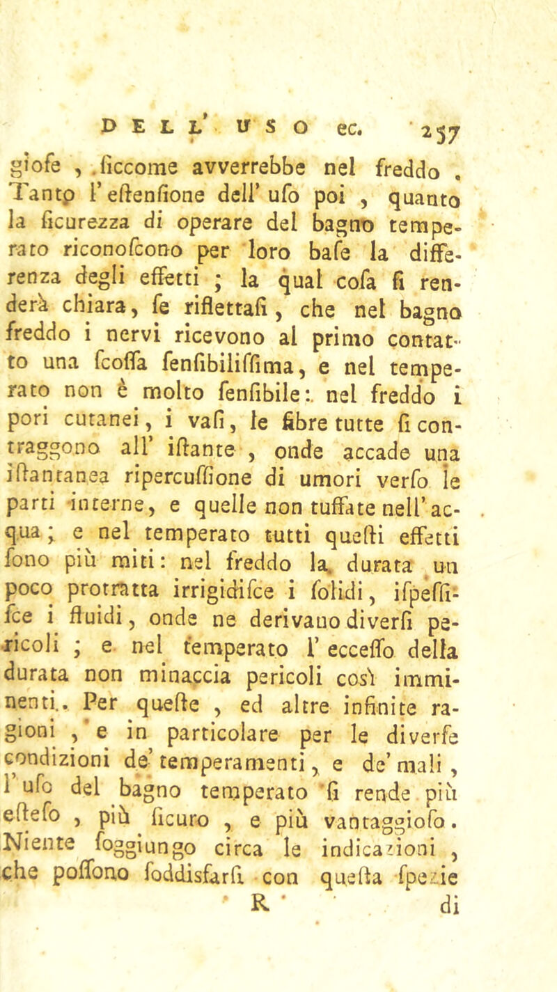gJofe , .lìccome avverrebbe nel freddo Tantp i’eftenfione dell’ufo poi , quanto la ficurezza di operare del bagno tempe- rato riconofcono per loro bafe la diffe- renza degli effetti ; la qual cofa fi ren- derà chiara, fe rifìettafi, che nel bagno freddo i nervi ricevono al primo contat- to una fcoffa fenfibiliffima, e nel tempe- rato non è molto fenfibile:. nel freddo i pori cutanei, i vali, le fibre tutte fi con- traggoDo all ifiante , onde accade una ifiantanea ripercuffione di umori verfo ìe parti 'iiiterne, e quelle non tuffate nelf ac- qua ; e nel^ temperato tutti quelli effetti fono piu miti: nel freddo la. durata un poco protratta irrigidifce i folicli, irpeffi- fce fluidi, onde ne derivano diverfi pe- ricoli ; e nel^ temperato f ecceffo della durata non minaccia pericoli cos'l immi- nenti.. Per quelle , ed altre infinite ra- gioni , e in particolare per le diverfe condizioni de’temperamenti ^ e de’mali, 1 ufo del bagno temperato 'fi rende più eflefo , più ficuro , e più vantaggiofo. Niente foggìungo circa le indica noni , che poffono foddisfarfi con quella fpeiie R • di