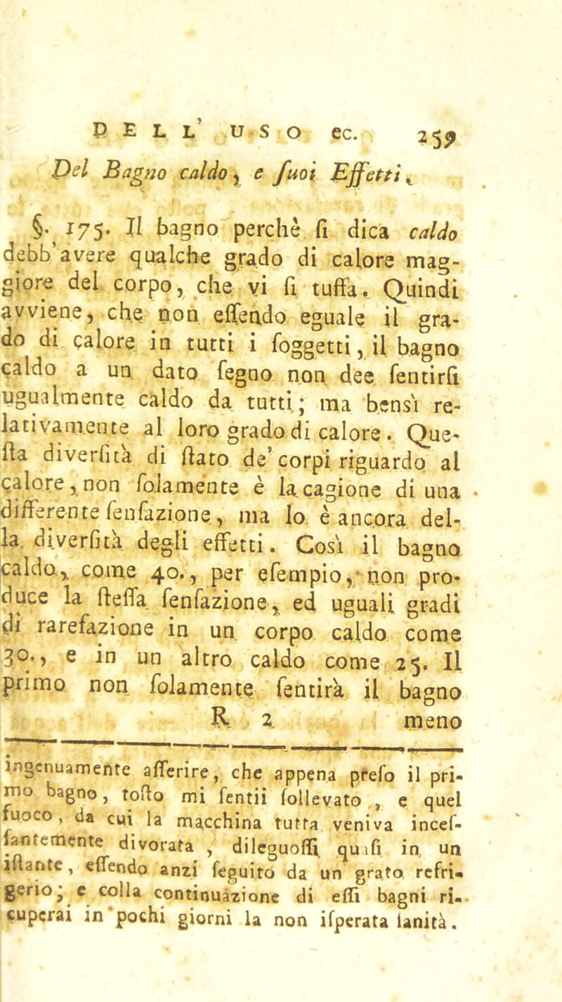 Dsl Bagno caldoe fuoi EjfePtì ^ §.^ 175. Il bagno perchè fi dica caldo debb avere (gualche grado di calore niag- giore del corpo, che vi fi tuffa. Quindi avviene, che non ejGTen,dQ eguale il gra- do di calore in tutti i foggetti, il bagno caldo a un, dato fegno non dee fentirlì ugualmente caldo da tutti j ma bensì re- lativamente al loro grado di calore. Que- ffa diverfita di {iato de’corpi riguardo al calore, non falamente è la,cagione di una • differente fenfazione, ma lo è ancora del- la, diverfità degli effetti. Così il bagno ^aldo.,. come 40., per erempio,;non pro- duce la ftefla, fenfazione,^ ed uguali gradi di rarefazione in un corpo caldo come 30., e in un altro caldo come 25. Il primo non folamente fentira il bagno R- 2 meno • ingenuamente afferire, che appena prefo il pri- rno bagno, toflo mi fentii follevato , e quel fuoco, da cui la macchina tutta veniva incef- lantemente divorata , dileguoffì quifi in ua iftaritc, eflendo anzi feguito da un grato refri» gerioj c colla continuazione di effì bagni ri.- cupcrai in pochi giorni la non ifperata lanità.