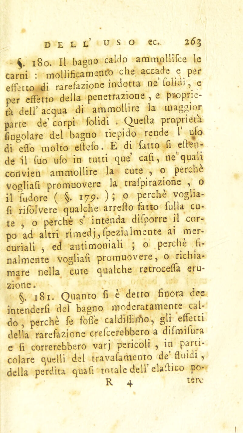180. Il bagno caldo ammpUifce le carni : mollificamenfb che accade e per effetto di rarefazione indotta ne folid), e per effetto della penetrazione , e proprie- tà deir acc|ua di ammollire la maggior parte de’ corpi folidi^ . Quella proprietà {ingoiare del bagno tiepido rende l ulo di effo molto eltefo. E di latto fi ^efl^n- de il filo ufo in tutti que cali, ne quali cotìvien ammollire la cute , o perche Vogliafi promuovere la trafpirazione , o il fudore ( §. I7P- ); o perchè^ voglia- li rifolvere qualche arrefto fatto fulla cu- te j o perchè s’ intenda difporre il cor- po ad altri rimedj,fpezialmente ai mer- curiali ^ ed antimoniali ; o .perchè fi- nalmente vogliafi promuovere, o richia- mare nella cute qualche retroeeffa eru- zione. §. 181. Quanto fi è detto finora dee intenderfi del bagno moderatamente cal- do , perchè fe fofi'e caldilfiiffo, gli effetti della rarefazione crefcerebbero a difmifura e fi correrebbero varj pericoli , in parti- colare quelli del travafamento de’ fluidi , della perdita quafi totale dell elaflico po-