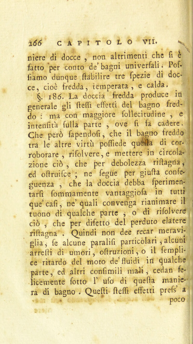 niere dì docce , non altrimenti che fi è fatto per conto de’ bagni unìverfali i Pof- fiamo dunque ftàbilìre tre fpezie dì doc- ce, cioè fredda, temperata, e calda. §. i85. La doccia fredda produce in generale gli flelh effetti del bagno fred- do : ma con maggiore follecìtudine , e intenfita fulla parte , ove fi fa cadere. Che però fapendofi, che il bagno freddo tra le altre virtù polTiede qu<?#a di cor- roborare , rifolvere,e mettere in circola- zione ciò , che per debolezza riftagna^ ed ohmifce j ne fegùe per giufla confe- guenza , che la doccia debba fperimen- tarfi fommamente vantaggiofa in tutti que’cafi, ne’quali convenga rianimare il tuono di qualche parte ^ o di rifolveré ciò ^ che per difetto del perduto elaitere riftagna . Quindi nòti dee recar meravì- glia, fe alcune paralill particòlarì alcuni arrelii dì umóri, offruzioni, o il fempli- ce ritardo del moto de fluidi in qualche parte, ed altri confimiiì maJi, cedan fe- licemente fotta r ufo di quefla manie-' ra di bagno . Quefti ftefli effetti prefs’ a poco