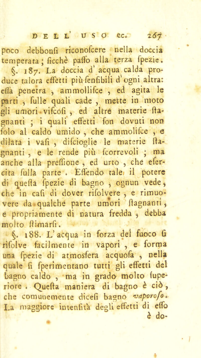poco debbonfi riconofcere nella doccia temperata ; ficchè paflb alla terza fpezie, §. 187. La doccia d’acqua calda pro- duce talora effetti più fenfibili d’ogni altra: cflk penetra , ammollifce , ed agita le parti ^ Tulle quali cade , mette in moto gli umbri. vifcofi , ed altre materie'(la- gnanti ; i quali effetti fon dovuti non. iblo al caldo umido ^ che ammolifce y e dilata i vafi , difcioglie le materie (la- gnanti 5 e le rende più fcorrevoli ; ma anche alla preffione , ed urto , che efer- cira fulla parte . Elfendo taler il potere di q^ueha fpezie di bagno y ognun vede^ che in cafi di dover rifolvere , e rimuo- vere da^qualche parte umori bagnanti ^ e propriamente di natura fredda 5 debba molto (limarfi. §. 188. L’acqua in forza del fuoco 6 rifolve facilmente in Vapori , e forma una fpezie di atmosfera acquofa , nella quale fi fperimenrano tutti gli effetti del bagno caldo , ma in grado molto fupe- riore . Quella maniera di bagno è ciò, che comunemente dicefi bagno vaporofo» La nìaggiore intenfitk degli effetti di effo è do-