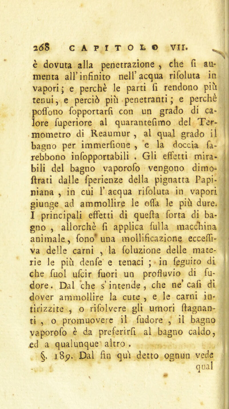 V è dovuta alla penetrazione , che h au- menta all’infinito nell’acqua rifoluta in i vapori j e perchè le parti fi rendono più ! tenui, e perciò più penetranti ; e perchè poflono fopportarfi con un grado di ca- ^ lore fuperiore al quarantefinno del Ter- i mometro di Reaumur , al qual grado il bagno per immerfione , e la doccia fa- rebbono infopportabili . Gli effetti mira- < bili del bagno vaporofo vengono dimo- ij ftrati dalle fperienze della pignatta Papi- i niana , in cui P acqua rifoluta in vapori giunge ad ammollire le offa le più dure. : I principali effetti di quefta Torta di ba- gno , allorché fi applica fulla macc1:iina animale, fono* una mollificazione ecceffi- ; va delle carni , la foluzione delle mate- rie le più denfe e tenaci ; in feguiro di che Tuoi ufcir fuori un profluvio di fu- dore. Dal che s’intende, che ne’cafi di dover ammollire la cute , e le carni in- tirizzite , o rifolvere gli umori (lagnan- ti , o promuovere il fudore , il bagno vaporofo è da preferìrfi al bagno caldo, ed a qualunque altro . §. i8p. Dal fin qui detto ognun vede i qual