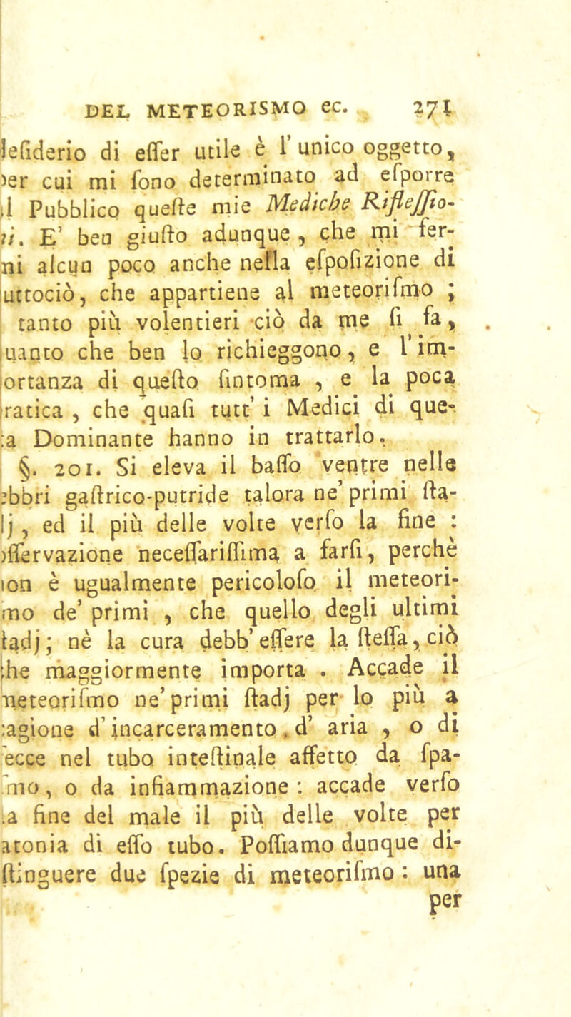 lefiderlo di efler utile è i unico oggetto, 5er cui mi fono determinato ad efporra 4 Pubblico quelle mie Msdkhs RifleJJìo- ù. E’ ben giufto adunque, che rni-fer- ni alcun poco anche nella erpofizione di uttociò, che appartiene al meteorifrno * tanto piu volentieri ciò da ime fi fa > uaqto che ben lo richieggono > e I irn- lortanza di quello fintoma , e la poca 'ratica , che quafi tutt’ i Medici di que-. :a Dominante hanno in trattarlo. §. 201. Si eleva il balfo vepue nelle ebbri gaftrico-putride talora ne primi rta- Ij, ed il più delle volte ycrfo la fine : )fièrvazione necelfariirima a farfi, perche lon è ugualmente pericolofo il meteori- mo de’ primi , che quello degli ultimi ladj; nè la cura debb’eflere laftelfa,ciò he rhaggìormente importa . Accade il Tieteorifmo ne’primi ftadj per lo piu a :agìone d’incarceramento . d’ aria , o di ecce nel tubo inteftinale affetto da fpa- mo, o da infiammazione: accade yerfo .a fine del male il più delle volte per atonia dì efib tubo. Pofliamo dunque di- ftinguere due fpezie di meteorifrno : una per
