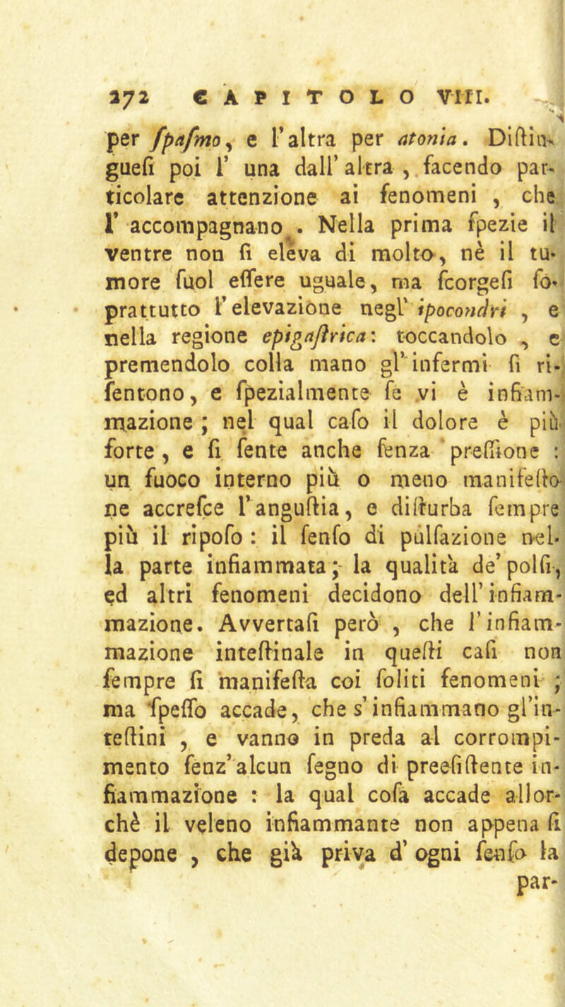 per fpafmo^ e l’altra per atonia. Diftin^ guefi poi r una dall’altra , facendo par- ticolare attenzione ai fenomeni , che r accompagnano . Nella prima fpezie il ventre non fi eleva di molto-, nè il tu- more fuol effere uguale, ma fcorgefi fo» prattutto F elevazione Ipocondri , e nella regione epigajìrlca: toccandolo , c premendolo colla mano gl’'infermi fi ri-' fentono, e fpezialmente fe vi è infiam-i inazione ; nel qual cafo il dolore è piiY forte, e fi fente anche lènza‘prelfione : un fuoco interno pili o meno manifefio ne accrefce Tanguftia, e dilturba fempre piu il ripofo : il fenfo di pùlfazione nel- la parte infiammata; la qualità de’polfi, ed altri fenomeni decidono dell’infiam- mazione. Avvertali però , che l’infiam- mazione intelfinale in quelli cafi non fempre fi manifefta coi felici fenomeni ; ma fpeflb accade, che s’infiammano gl’ìn- teliini , e vanno in preda al corrompi- mento fenz’alcun fegno di preefillente in- fiammazione : la qual cofa accade allor- ché il veleno infiammante non appena fi depone , che già priva d’ ogni fenfo la par-