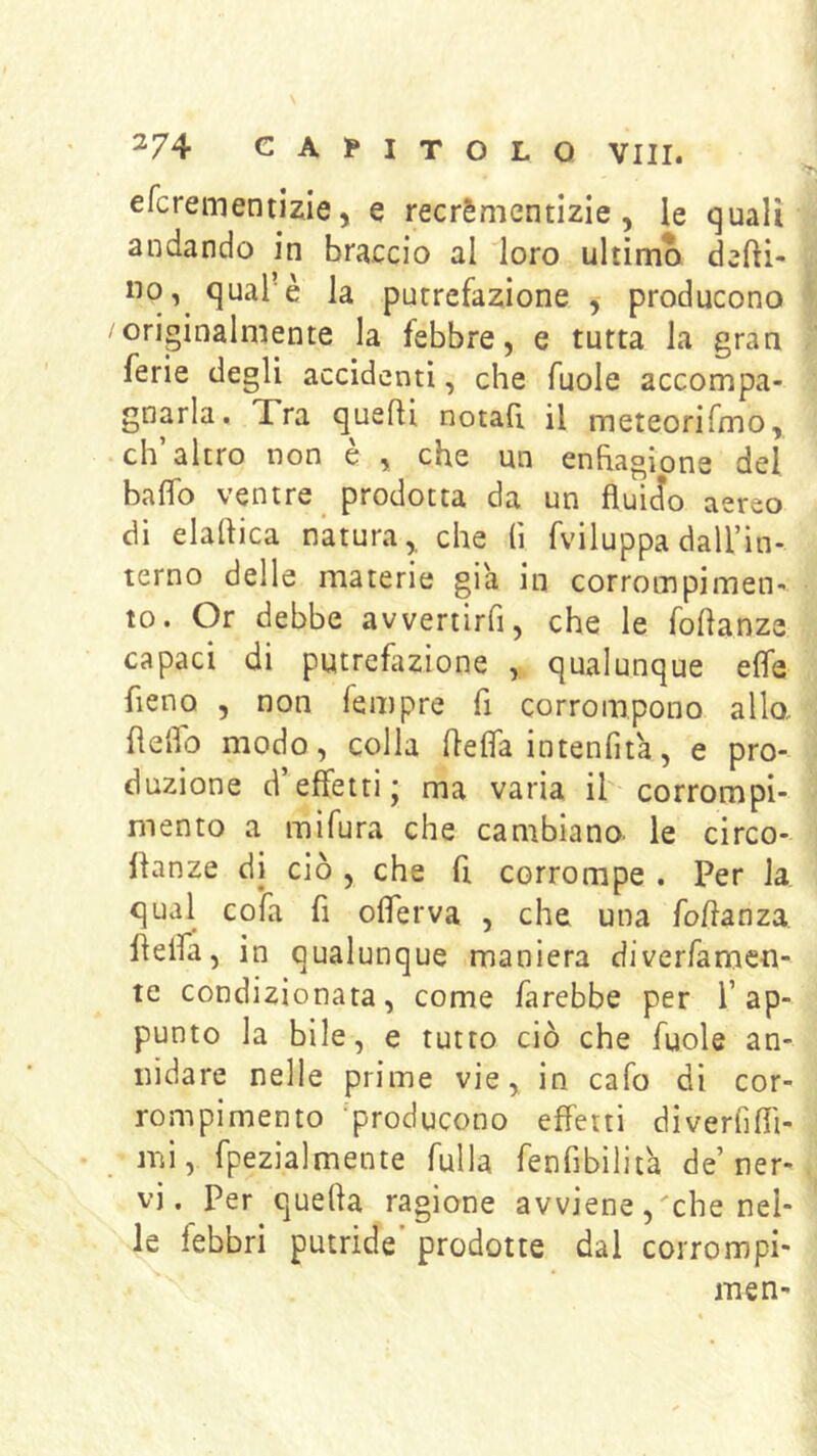 efcreinentizie 5 e recrèmentizie, le quali andando in braccio al loro ultima defti- 110, qual’è la putrefazione , producono originalmente la febbre, e tutta la gran ferie degli accidenti, che fuole accompa- gnarla. Xra quelli notafi il meteorifmo, ch’altro non è , che un enfiagione del baffo ventre prodotta da un fluido aereo di elartica natura,, che (ì fviluppa daU’in- terno delle materie già in corrompi men- to. Or debbe avveriirfi, che le roflanze capaci di putrefazione , qualunque effe fieno , non fempre fi corrompono allo, flelfo modo, colla flefla intenfita, e pro- duzione d’effetti; ma varia il corrompi- mento a mifura che cambiano le circo- llanze di ciò , che fi corrompe . Per la qual cofa fi oflerva , che una foflanza. fleifa, in qualunque maniera diverfamen- te condizionata, come farebbe per l’ap- punto la bile, e tutto ciò che fuole an- nidare nelle prime vie, in cafo di cor- rompimento ‘producono effetti diverfiffi- mi, fpezìalmente fulla fenfibilità de’ner- vi. Per quella ragione avviene, che nel- le febbri putride prodotte dal corrompi- men-