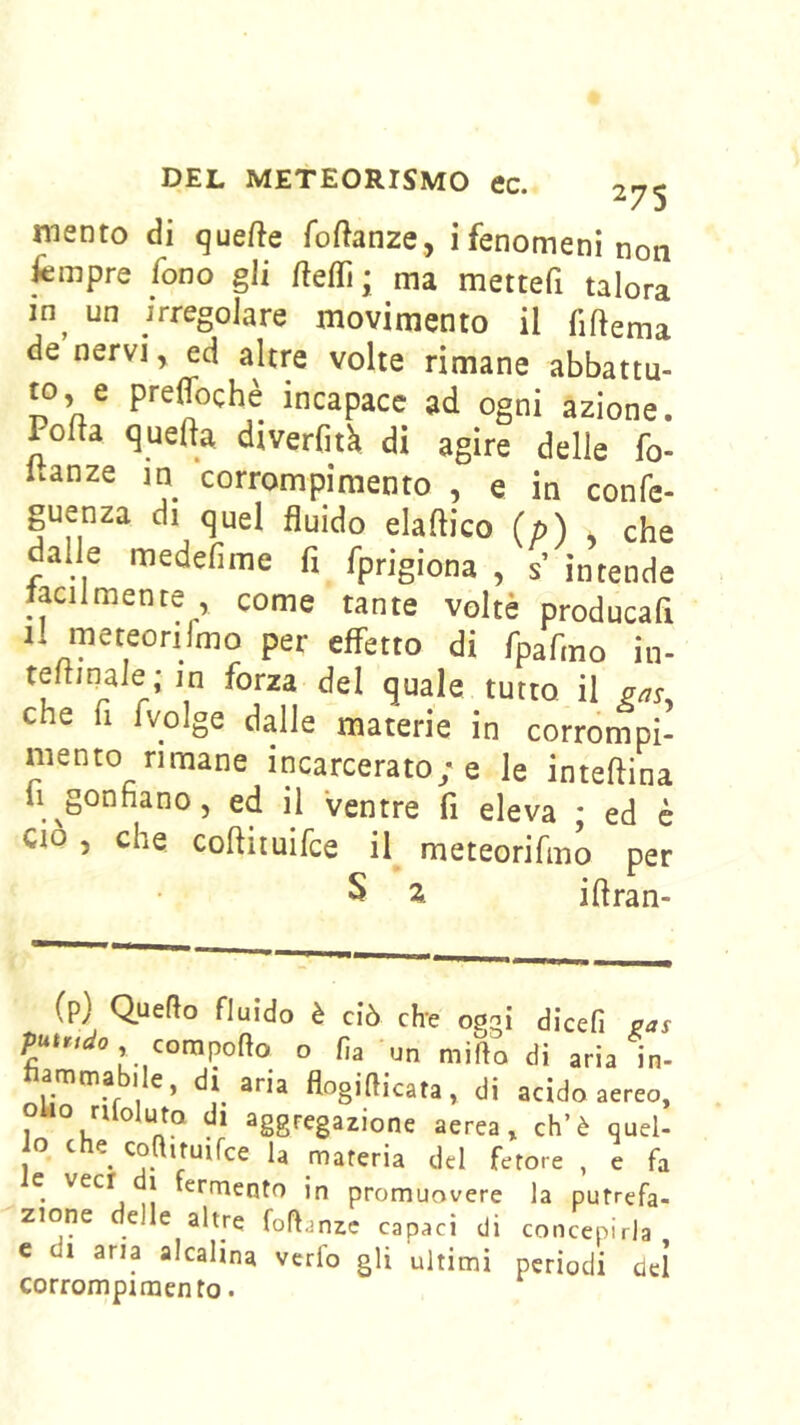 mento di quefte foftanze, ifenomeni non fempre fono gli ma mettefi talora in^ un irregolare movimento il fiftema de nervi, ed altre volte rimane abbattu- to, e preffochè incapace ad ogni azione. Polla quefta diverfitk di agire delle fo- uanze in corrompimento , e in confe- guenza di quel fluido elallico (p) y che dalle medefime fi fprigiona , s’ intende taciimenre , come tante volte producafi il meteorifmo per effetto di Tpafino in- tellinaie ; in forza del quale tutto, il gas, che fi fvoìge dalle materie in corrompi- mento rimane incarcerato; e le inteftina li ^gonfiano 5 ed il ventre fi eleva ; ed è CIO , che coftiiuifce il meteorifmo per S z iftran- (p) Quello fluido è ciò che oggi dicefi pas compollo o fia un millo di aria in- amma ile, di aria flogifiicata, di acido ,0/doluto di aggregazione aerea, eh’è quel- lo che coaituifce la materia del fetore , e fa e veci i fermento in promuovere la putrefa- zione delle altre foflanzc capaci di concepirla c di aria alcalina verfo gli ultimi periodi del corrompimento.