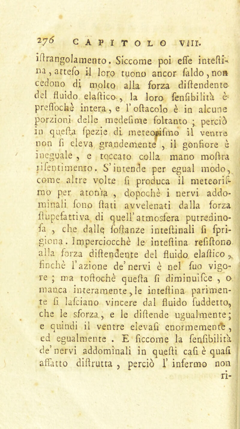 irtrangolamento. Siccome poi effe intefliv na,attefo il loro tuono ancor faldo,no» cedono di molto alia forza diftendento del fluido elaftico y la loro fenfìbilita è- preflbclaè intera, e l’oftacolo è in alcune porzioni delle medefime foltanto perciò in queffa fpezie di meteojwfmd il ventre non fi eleva grandemente , il gonfiore è ineguale , e toccato colla mano moftra jifentimento. S’intende per egual modo, come altre volte fi produca il meteorif- mo per aton'ia , dopoché i nervi addo- minali fono fiati avvelenati dalla forza fiupefattiva di quell’atmosfera putredino- fa , che dallq fofianze intefiinali fi fpri- glona. Imperciocché le intefiina refifiono- alla fo rza difiendente del fluido, elafiico ,, finché l’azione de’nervi è nel fuo vigo- re ; ma tofiochè quefia fi diminuifce , o manca interamente, le intefiina parimen- te fi lafciano vincere dal fluido fuddetto, che le sforza., e le difiende ugualmente; e quindi il ventre elevafi enormemen^fe , ed egualmente . E ficcome la fenfibilita de’nervi addominali in qu.efii cafi è quali affatto diflrutta , perciò 1’ infermo non