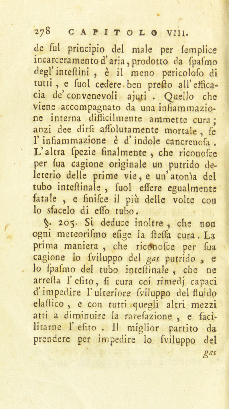de fui principio del male per lempllce incarceramento d’aria 5 prodotto da fpafmo degl’interini , è il meno pericolofo di tutti, e Tuoi cedere.ben pretto all’effica- cia de’ convenevoli aji4.tl . Quello che viene accompagnato da una infiammazio- ne interna difficilmente ammette cura ; anzi dee dlrfi affiolutamente mortale , fé r infiammazione è d’indole cancrenofa . L’altra fpezie finalmente ^ che riconofce per fua cagione originale un putrido de- leterio delle prime vie^e un’atonia del tubo inteftinale , fuol efifere egualmente fatale , e finifce il più delle volte con lo sfacelo di etto tubo* 205. Si deduce inoltre ^ che non ogni meteorifmo efige la ftefla cura. La prima maniera , che rictfnofce per fua cagione io fviluppo del gas putrido e lo rpafino del tubo inteftinale , che ne arrefta Tefito, fi cura coi rimedj capaci d’impedire l’ulteriore fviluppo del fluido elaftico , e con rutti quegli altri mezzi atri a diminuire la rarefazione , e faci- litarne r efiro . Il miglior partito da prendere per impedire lo fviluppo del gas
