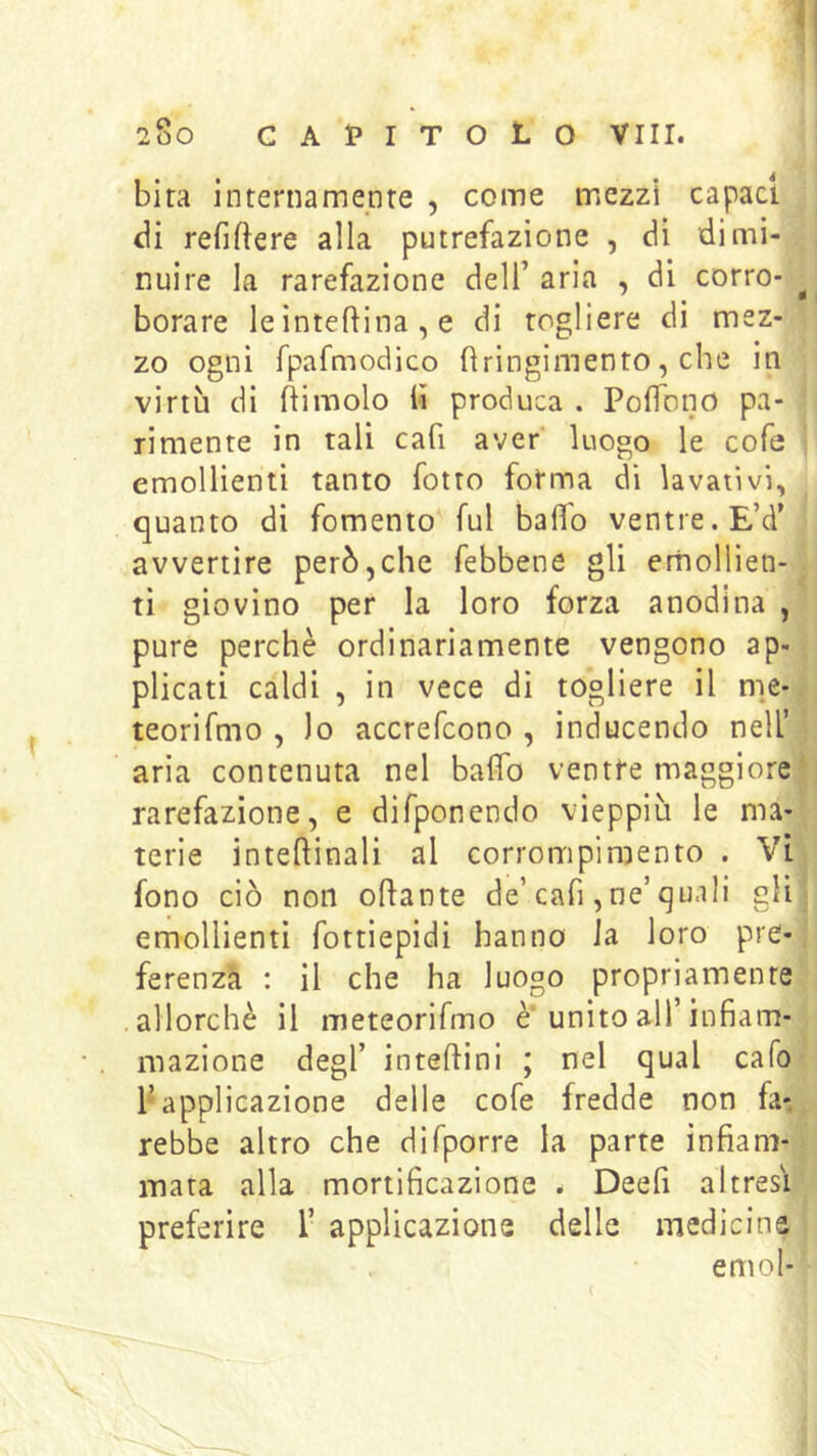 bita internamenre , come mezzi capaci di refiftere alla putrefazione , dì dimi- nuire la rarefazione dell’ aria , di corro- ^ borare le interina , e di togliere di mez- zo ogni fpafmodico fìringimento, che in virtù di ftimolo iì produca . PofTono pa- rimente in tali cafi aver* luogo le cofa emollienti tanto fotro fotma di lavativi, quanto di fomento'fui baffo ventre. E’d’ avvertire però,che febbene gli emollien- ti giovino per la loro forza anodina , pure perchè ordinariamente vengono ap- plicati caldi , in vece dì togliere il nie- teorifmo , lo accrefcono , inducendo nell’ aria contenuta nel baffo ventre maggiore rarefazione, e difponendo vieppiù le ma- terie inteftinali al corrompimento . Vi fono ciò non oflante de’cafi ,ne’quali gli emollienti fottiepidi hanno la loro pre- ferenzà : il che ha luogo propriamente allorché il meteorifmo è'unito all’infiam- mazione degl’ inteftini ; nel qual cafo P applicazione delle cofe fredde non fa-, rebbe altro che difporre la parte infiam- mata alla mortificazione . Deefi altresì preferire 1’ applicazione delle medicine emoi-